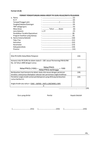 Format 1A (4)

            FORMAT PENGHITUNGAN ANGKA KREDIT PK GURU KELAS/MATA PELAJARAN
a. Nama                             : ………………………………………...................... .(1)
   NIP                              : ………………………………………....................... (2)
   Tempat/Tanggal Lahir             : …………………………………/.…....................... (3)
   Pangkat/Jabatan/Golongan         : ………………………………………....................... (4)
   TMT sebagai guru                 : ………………………………………........................ (5)
   Masa Kerja                       : ……........ Tahun ....…..Bulan            (6)
   Jenis Kelamin                    :L/P                                      (7)
   Pendidikan Terakhir/Spesialisasi : ………………………………………....................... (8)
   Program Keahlian yang diampu     : ………………………………………....................... (9)
b. Nama Instansi/Sekolah            : ………………………………………...................... (10)
   Telp / Fax                       : ………………………………………...................... (11)
   Kelurahan                        : ………………………………………...................... (12)
   Kecamatan                        : ………………………………………...................... (13)
   Kabupaten/kota                   : ………………………………………...................... (14)
   Provinsi                         : ……………………….………………..................... (15)


Nilai PK GURU Kelas/Mata Pelajaran                                                (16)

Konversi nilai PK GURU ke dalam skala 0 – 100 sesuai Permenneg PAN & RM
No. 16 Tahun 2009 dengan rumus

                                           Nilai PKG                              (17)
           Nilai PKG (100) =                                    × 100
                                     Nilai PKG tertinggi
Berdasarkan hasil konversi ke dalam skala nilai sesuai dengan peraturan           (18)
tersebut, selanjutnya ditetapkan sebutan dan persentase angka kreditnya
Perolehan angka kredit (untuk pembelajaran) yang dihitung berdasarkan             (19)
rumus berikut ini.

Angka Kredit satu tahun = (AKK – AKPKB – AKP) x (JM/JWM) x NPK
                                         4
                                                            ………………………………….., ………………..(20)


        Guru yang dinilai                     Penilai                     Kepala Sekolah




 (……………………………………(21))             (……………………………………(22))             (………………………………………(23))




                                                                                           189
 
