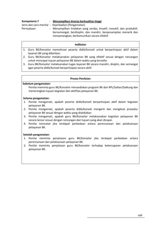 Kompetensi 7           : Menampilkan kinerja berkualitas tinggi
Jenis dan cara menilai : Kepribadian (Pengamatan)
Pernyataan             : Menampilkan tindakan yang cerdas, kreatif, inovatif, dan produktif,
                         bersemangat, berdisiplin, dan mandiri, berpenampilan menarik dan
                         menyenangkan, berkomunikasi secara efektif.

                                          Indikator
 1. Guru BK/Konselor memotivasi peserta didik/konseli untuk berpartisipasi aktif dalam
    layanan BK yang diberikan.
 2. Guru BK/Konselor melaksanakan pelayanan BK yang efektif sesuai dengan rancangan
    untuk mencapai tujuan pelayanan BK dalam waktu yang tersedia.
 3. Guru BK/Konselor melaksanakan tugas layanan BK secara mandiri, disiplin, dan semangat
    agar peserta didik/konseli berpartisipasi secara aktif.


                                      Proses Penilaian
Sebelum pengamatan:
    Penilai meminta guru BK/Konselor menyediakan program BK dan RPL/Satlan/Satkung dan
    menerangkan tujuan kegiatan dan aktifitas pelayanan BK.

 Selama pengamatan:
 1. Penilai mengamati, apakah peserta didik/konseli berpartisipasi aktif dalam kegiatan
     pelayanan BK.
 2. Penilai mengamati, apakah peserta didik/konseli mengerti dan mengikuti prosedur
     pelayanan BK sesuai dengan waktu yang disediakan.
 3. Penilai mengamati, apakah guru BK/Konselor melaksanakan kegiatan pelayanan BK
     secara lancar sesuai dengan rancangan dan tujuan yang akan dicapai.
 4. Penilai mencatat jika terdapat perbedaan antara perencanaan dan pelaksanaan
     pelayanan BK.

 Setelah pengamatan:
 1. Penilai meminta penjelasan guru BK/konselor jika terdapat perbedaan antara
     perencanaan dan pelaksanaan pelayanan BK.
 2. Penilai meminta penjelasan guru BK/konselor terhadap ketercapaian pelaksanaan
     pelayanan BK.




                                                                                           198
 