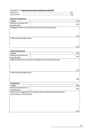 Kompetensi 12: Menguasai kerangka teoretik dan praksis BK
Nama Guru      : …………………………………………………………………………………………………………(9)
Nama Penilai : …………………………………………………………………………………………………………(10)

Sebelum Pengamatan
Tanggal                                                                   (11)
Dokumen dan bahan lain
                                                                          (12)
yang diperiksa
Tanggapan Penilai terhadap dokumen dan/atau keterangan guru:



                                                                          (13)
Tindak lanjut yang diperlukan:



                                                                          (14)

Selama Pengamatan
Tanggal                                                                   (15)
Dokumen dan bahan lain
                                                                          (16)
yang diperiksa
Kegiatan/aktivitas guru dan peserta didik/konseli selama pengamatan:




                                                                          (17)
Tindak lanjut yang diperlukan:


                                                                          (18)

Pemantauan
Tanggal                                                                   (23)
Dokumen dan bahan lain
                                                                          (24)
yang diperiksa
Catatan dan Tanggapan Penilai terhadap dokumen dan/atau keterangan guru
(catat kegiatan yang dilakukan)




                                                                          (25)




                                                                                 222
 