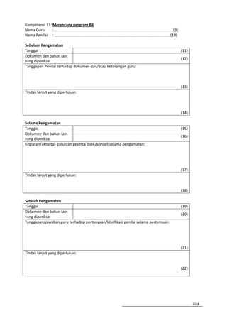 Kompetensi 13: Merancang program BK
Nama Guru      : ……………………………………………………………………………………………………………(9)
Nama Penilai : …………………………………………………………………………………………………………(10)

Sebelum Pengamatan
Tanggal                                                                            (11)
Dokumen dan bahan lain
                                                                                   (12)
yang diperiksa
Tanggapan Penilai terhadap dokumen dan/atau keterangan guru:



                                                                                   (13)
Tindak lanjut yang diperlukan:



                                                                                   (14)

Selama Pengamatan
Tanggal                                                                            (15)
Dokumen dan bahan lain
                                                                                   (16)
yang diperiksa
Kegiatan/aktivitas guru dan peserta didik/konseli selama pengamatan:




                                                                                   (17)
Tindak lanjut yang diperlukan:


                                                                                   (18)

Setelah Pengamatan
Tanggal                                                                            (19)
Dokumen dan bahan lain
                                                                                   (20)
yang diperiksa
Tanggapan/jawaban guru terhadap pertanyaan/klarifikasi penilai selama pertemuan:




                                                                                   (21)
Tindak lanjut yang diperlukan:


                                                                                   (22)




                                                                                          224
 