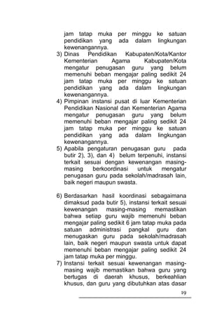 jam tatap muka per minggu ke satuan
   pendidikan yang ada dalam lingkungan
   kewenangannya.
3) Dinas Pendidikan Kabupaten/Kota/Kantor
   Kementerian        Agama      Kabupaten/Kota
   mengatur penugasan guru yang belum
   memenuhi beban mengajar paling sedikit 24
   jam tatap muka per minggu ke satuan
   pendidikan yang ada dalam lingkungan
   kewenangannya.
4) Pimpinan instansi pusat di luar Kementerian
   Pendidikan Nasional dan Kementerian Agama
   mengatur penugasan guru yang belum
   memenuhi beban mengajar paling sedikit 24
   jam tatap muka per minggu ke satuan
   pendidikan yang ada dalam lingkungan
   kewenangannya.
5) Apabila pengaturan penugasan guru pada
   butir 2), 3), dan 4) belum terpenuhi, instansi
   terkait sesuai dengan kewenangan masing-
   masing      berkoordinasi  untuk    mengatur
   penugasan guru pada sekolah/madrasah lain,
   baik negeri maupun swasta.

6) Berdasarkan hasil koordinasi sebagaimana
   dimaksud pada butir 5), instansi terkait sesuai
   kewenangan       masing-masing     memastikan
   bahwa setiap guru wajib memenuhi beban
   mengajar paling sedikit 6 jam tatap muka pada
   satuan administrasi pangkal guru dan
   menugaskan guru pada sekolah/madrasah
   lain, baik negeri maupun swasta untuk dapat
   memenuhi beban mengajar paling sedikit 24
   jam tatap muka per minggu.
7) Instansi terkait sesuai kewenangan masing-
   masing wajib memastikan bahwa guru yang
   bertugas di daerah khusus, berkeahlian
   khusus, dan guru yang dibutuhkan atas dasar
                                               19
 