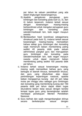 per tahun ke satuan pendidikan yang ada
      dalam lingkungan kewenangannya.
   5) Apabila    pengaturan      penugasan       guru
      bimbingan dan konseling pada butir 2), 3), dan
      4) belum terpenuhi, instansi terkait sesuai
      dengan       kewenangan        masing-masing
      berkoordinasi untuk mengatur penugasan guru
      bimbingan       dan       konseling       pada
      sekolah/madrasah lain, baik negeri maupun
      swasta.
   6) Berdasarkan hasil koordinasi sebagaimana
      dimaksud pada butir 5), instansi terkait sesuai
      kewenangan      masing-masing      memastikan
      bahwa setiap guru bimbingan dan konseling
      wajib memenuhi beban membimbing paling
      sedikit 40 peserta didik pada satuan
      administrasi pangkal guru dan menugaskan
      guru    bimbingan    dan    konseling     pada
      sekolah/madrasah lain, baik negeri maupun
      swasta untuk dapat memenuhi beban
      membimbing paling sedikit 150 peserta didik
      per tahun.
c. Instansi terkait sesuai kewenangan masing-
   masing wajib memastikan bahwa guru yang
   bertugas di daerah khusus, berkeahlian khusus,
   dan guru yang dibutuhkan atas dasar
   pertimbangan kepentingan nasional, apabila
   beban mengajarnya kurang dari 24 jam tatap
   muka per minggu atau sebagai guru bimbingan
   dan konseling yang membimbing kurang dari 150
   peserta didik per tahun dapat diberi tugas
   ekuivalensi beban kerja sesuai dengan kondisi
   tempat tugas guru yang bersangkutan setelah
   mendapat persetujuan Menteri Pendidikan
   Nasional.
d. Guru berhak dan wajib mengembangkan dirinya
   secara      berkelanjutan     sesuai       dengan

                                                  21
 