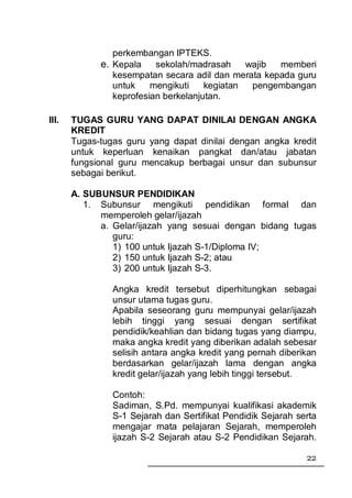 perkembangan IPTEKS.
             e. Kepala sekolah/madrasah wajib memberi
                kesempatan secara adil dan merata kepada guru
                untuk    mengikuti    kegiatan pengembangan
                keprofesian berkelanjutan.

III.   TUGAS GURU YANG DAPAT DINILAI DENGAN ANGKA
       KREDIT
       Tugas-tugas guru yang dapat dinilai dengan angka kredit
       untuk keperluan kenaikan pangkat dan/atau jabatan
       fungsional guru mencakup berbagai unsur dan subunsur
       sebagai berikut.

       A. SUBUNSUR PENDIDIKAN
          1. Subunsur mengikuti pendidikan formal dan
             memperoleh gelar/ijazah
             a. Gelar/ijazah yang sesuai dengan bidang tugas
                guru:
                1) 100 untuk Ijazah S-1/Diploma IV;
                2) 150 untuk Ijazah S-2; atau
                3) 200 untuk Ijazah S-3.

                Angka kredit tersebut diperhitungkan sebagai
                unsur utama tugas guru.
                Apabila seseorang guru mempunyai gelar/ijazah
                lebih tinggi yang sesuai dengan sertifikat
                pendidik/keahlian dan bidang tugas yang diampu,
                maka angka kredit yang diberikan adalah sebesar
                selisih antara angka kredit yang pernah diberikan
                berdasarkan gelar/ijazah lama dengan angka
                kredit gelar/ijazah yang lebih tinggi tersebut.

                Contoh:
                Sadiman, S.Pd. mempunyai kualifikasi akademik
                S-1 Sejarah dan Sertifikat Pendidik Sejarah serta
                mengajar mata pelajaran Sejarah, memperoleh
                ijazah S-2 Sejarah atau S-2 Pendidikan Sejarah.

                                                              22
 