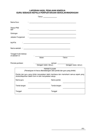 LAPORAN HASIL PENILAIAN KINERJA
        GURU SEBAGAI KEPALA PERPUSTAKAAN SEKOLAH/MADRASAH
                                       Tahun: _______________


Nama Guru                : ____________________________________________________


Status PNS
NIP                      : ____________________________________________________

Golongan                 : ____________________________________________________

Jabatan Fungsional       : ____________________________________________________


NUPTK            : ____________________________________________________


Nama sekolah : ____________________________________________________


Tanggal mulai bekerja
di sekolah ini                   : ____________________________________________
                                        Bulan                     Tahun


Periode penilaian                : _________________ sampai __________________
                                     (tanggal, bulan, tahun)          (tanggal, bulan, tahun)

                                                PERSETUJUAN
                    (Persetujuan ini harus ditandatangani oleh penilai dan guru yang dinilai)

       Penilai dan guru yang dinilai menyatakan telah membaca dan mamahami semua aspek yang
       ditulis/dilaporkan dalam form ini dan menyatakan setuju.

       Nama guru                                          Nama penilai


       Tanda tangan                                       Tanda tangan


       Tanggal                                            Tanggal




                                                                                                265
 