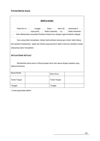 Format Berita Acara



                                                BERITA ACARA



         Pada hari ini, . . . . . . .. .tanggal. . . . . . . bulan . . . . . . tahun 20 . . . , bertempat di . . . . .
. . . . . . . . . . . . . . . . . . . .. mulai pukul . . . . . Waktu Indonesia .... s.d . . . . . . Waktu Indonesia
........ telah dilaksanakan konsultasi Penilaian Kinerja Guru dengan tugas tambahan sebagai . .
..........
         Guru yang dinilai menyatakan, bahwa hasil penilaian kenerja guru terkait telah dibaca

dan dipahami berdasarkan aspek dan kriteria yang tercantum dalam instrumen penilaian kinerja,

selanjutnya asesi menyatakan:



SETUJU/TIDAK SETUJU)*



         Demikianlah berita acara ini dibuat dengan benar dan sesuai dengan keadaan yang
sebenar-benarnya.



Nama Penilai
                                                                Nama Guru


Tanda Tangan                                                    Tanda Tangan


Tanggal                                                         Tanggal

*) coret yang bukan pilihan




                                                                                                                         285
 