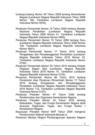 Undang-Undang Nomor 39 Tahun 2008 tentang Kementerian
  Negara (Lembaran Negara Republik Indonesia Tahun 2008
  Nomor 166, Tambahan Lembaran Negara Republik
  Indonesia Nomor 4916);

Peraturan Pemerintah Nomor 19 Tahun 2005 tentang Standar
   Nasional Pendidikan (Lembaran Negara Republik
   Indonesia Tahun 2005 Nomor 41, Tambahan Lembaran
   Negara Republik Indonesia Nomor 4496);
Peraturan Pemerintah Nomor 74 Tahun 2008 tentang Guru
   (Lembaran Negara Republik Indonesia Tahun 2008 Nomor
   194, Tambahan Lembaran Negara Republik Indonesia
   Nomor 4941);
Peraturan Pemerintah Nomor 17 Tahun 2010 tentang
   Pengelolaan dan Penyelenggaraan Pendidikan (Lembaran
   Negara Republik Indonesia Tahun 2010 Nomor 23,
   Tambahan Lembaran Negara Republik Indonesia Nomor
   5105);
Peraturan Pemerintah Nomor 53 Tahun 2010 tentang Disiplin
   Pegawai Negeri Sipil (Lembaran Negara Republik
   Indonesia Tahun 2010 Nomor 74, Tambahan Lembaran
   Negara Republik Indonesia Nomor 5135);
Peraturan Pemerintah Nomor 66 Tahun 2010 tentang
   Perubahan Atas Peraturan Pemerintah Nomor 17 Tahun
   2010 tentang Pengelolaan dan Penyelenggaraan
   Pendidikan (Lembaran Negara Republik Indonesia Tahun
   2010 Nomor 112, Tambahan Lembaran Negara Republik
   Indonesia Nomor 5157);
Peraturan Presiden Nomor 47 Tahun 2009 tentang
   Pembentukan dan Organisasi Kementerian Negara;
Peraturan Presiden Nomor 24 Tahun 2010 tentang
   Kedudukan, Tugas, dan Fungsi Kementerian Negara serta
   Susunan Organisasi, Tugas, dan Fungsi Eselon I
   Kementerian Negara;
Keputusan Presiden Nomor 84/P Tahun 2009 mengenai
   Pembentukan Kabinet Indonesia Bersatu II;
Peraturan Menteri Negara Pendayagunaan Aparatur Negara

                                                       2
 