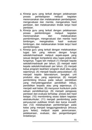 a. Kinerja guru yang terkait dengan pelaksanaan
   proses      pembelajaran     meliputi    kegiatan
   merencanakan dan melaksanakan pembelajaran,
   mengevaluasi dan menilai, menganalisis hasil
   penilaian, dan melaksanakan tindak lanjut hasil
   penilaian.
b. Kinerja guru yang terkait dengan pelaksanaan
   proses     pembimbingan      meliputi    kegiatan
   merencanakan            dan        melaksanakan
   pembimbingan, mengevaluasi dan menilai hasil
   bimbingan,      menganalisis     hasil   evaluasi
   bimbingan, dan melaksanakan tindak lanjut hasil
   pembimbingan.
c. Kinerja guru yang terkait dengan melaksanakan
   tugas lain yang relevan dengan fungsi
   sekolah/madrasah meliputi aspek-aspek yang
   sesuai dengan kompetensi atau tugas pokok dan
   fungsinya. Tugas lain meliputi (1) menjadi kepala
   sekolah/madrasah per tahun; (2) menjadi wakil
   kepala sekolah/madrasah per tahun; (3) menjadi
   ketua program keahlian/ program studi atau yang
   sejenisnya; (4) menjadi kepala perpustakaan; (5)
   menjadi kepala laboratorium, bengkel, unit
   produksi atau yang sejenisnya; (6) menjadi
   pembimbing khusus pada satuan pendidikan
   yang menyelenggarakan pendidikan inklusi,
   pendidikan terpadu atau yang sejenisnya; (7)
   menjadi wali kelas; (8) menyusun kurikulum pada
   satuan pendidikannya; (9) menjadi pengawas
   penilaian dan evaluasi terhadap proses dan hasil
   belajar; (10) membimbing siswa dalam kegiatan
   ekstrakurikuler; (11) menjadi pembimbing pada
   penyusunan publikasi ilmiah dan karya inovatif;
   dan (12) melaksanakan pembimbingan pada
   kelas yang menjadi tanggungjawabnya (khusus
   guru kelas); meliputi aspek perencanaan,
   pelaksanaan, evaluasi, dan pengembangan/
   tindaklanjut.
                                                 25
 