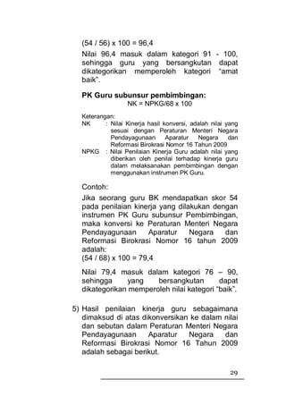 (54 / 56) x 100 = 96,4
  Nilai 96,4 masuk dalam kategori 91 - 100,
  sehingga guru yang bersangkutan dapat
  dikategorikan memperoleh kategori “amat
  baik”.

  PK Guru subunsur pembimbingan:
                  NK = NPKG/68 x 100
  Keterangan:
  NK      : Nilai Kinerja hasil konversi, adalah nilai yang
            sesuai dengan Peraturan Menteri Negara
            Pendayagunaan        Aparatur   Negara      dan
            Reformasi Birokrasi Nomor 16 Tahun 2009
  NPKG : Nilai Penilaian Kinerja Guru adalah nilai yang
            diberikan oleh penilai terhadap kinerja guru
            dalam melaksanakan pembimbingan dengan
            menggunakan instrumen PK Guru.

  Contoh:
  Jika seorang guru BK mendapatkan skor 54
  pada penilaian kinerja yang dilakukan dengan
  instrumen PK Guru subunsur Pembimbingan,
  maka konversi ke Peraturan Menteri Negara
  Pendayagunaan        Aparatur   Negara   dan
  Reformasi Birokrasi Nomor 16 tahun 2009
  adalah:
  (54 / 68) x 100 = 79,4
  Nilai 79,4 masuk dalam kategori 76 – 90,
  sehingga      yang   bersangkutan        dapat
  dikategorikan memperoleh nilai kategori “baik”.

5) Hasil penilaian kinerja guru sebagaimana
   dimaksud di atas dikonversikan ke dalam nilai
   dan sebutan dalam Peraturan Menteri Negara
   Pendayagunaan      Aparatur   Negara    dan
   Reformasi Birokrasi Nomor 16 Tahun 2009
   adalah sebagai berikut.

                                                        29
 