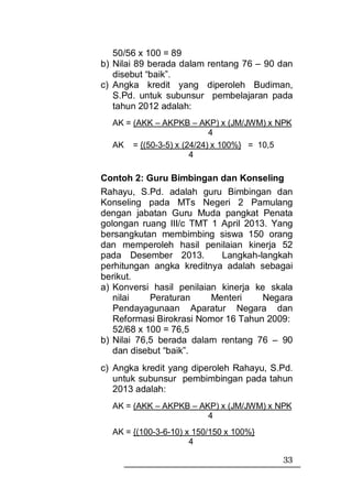 50/56 x 100 = 89
b) Nilai 89 berada dalam rentang 76 – 90 dan
   disebut “baik”.
c) Angka kredit yang diperoleh Budiman,
   S.Pd. untuk subunsur pembelajaran pada
   tahun 2012 adalah:
  AK = (AKK – AKPKB – AKP) x (JM/JWM) x NPK
                          4
  AK = {(50-3-5) x (24/24) x 100%} = 10,5
                     4

Contoh 2: Guru Bimbingan dan Konseling
Rahayu, S.Pd. adalah guru Bimbingan dan
Konseling pada MTs Negeri 2 Pamulang
dengan jabatan Guru Muda pangkat Penata
golongan ruang III/c TMT 1 April 2013. Yang
bersangkutan membimbing siswa 150 orang
dan memperoleh hasil penilaian kinerja 52
pada Desember 2013.         Langkah-langkah
perhitungan angka kreditnya adalah sebagai
berikut.
a) Konversi hasil penilaian kinerja ke skala
   nilai    Peraturan     Menteri     Negara
   Pendayagunaan Aparatur Negara dan
   Reformasi Birokrasi Nomor 16 Tahun 2009:
   52/68 x 100 = 76,5
b) Nilai 76,5 berada dalam rentang 76 – 90
   dan disebut “baik”.
c) Angka kredit yang diperoleh Rahayu, S.Pd.
   untuk subunsur pembimbingan pada tahun
   2013 adalah:
  AK = (AKK – AKPKB – AKP) x (JM/JWM) x NPK
                        4
  AK = {(100-3-6-10) x 150/150 x 100%}
                      4

                                         33
 
