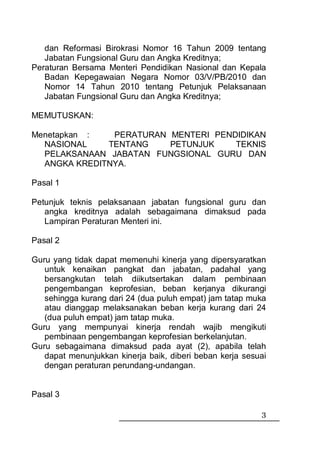 dan Reformasi Birokrasi Nomor 16 Tahun 2009 tentang
   Jabatan Fungsional Guru dan Angka Kreditnya;
Peraturan Bersama Menteri Pendidikan Nasional dan Kepala
   Badan Kepegawaian Negara Nomor 03/V/PB/2010 dan
   Nomor 14 Tahun 2010 tentang Petunjuk Pelaksanaan
   Jabatan Fungsional Guru dan Angka Kreditnya;

MEMUTUSKAN:

Menetapkan :   PERATURAN MENTERI PENDIDIKAN
  NASIONAL    TENTANG    PETUNJUK    TEKNIS
  PELAKSANAAN JABATAN FUNGSIONAL GURU DAN
  ANGKA KREDITNYA.

Pasal 1

Petunjuk teknis pelaksanaan jabatan fungsional guru dan
   angka kreditnya adalah sebagaimana dimaksud pada
   Lampiran Peraturan Menteri ini.

Pasal 2

Guru yang tidak dapat memenuhi kinerja yang dipersyaratkan
   untuk kenaikan pangkat dan jabatan, padahal yang
   bersangkutan telah diikutsertakan dalam pembinaan
   pengembangan keprofesian, beban kerjanya dikurangi
   sehingga kurang dari 24 (dua puluh empat) jam tatap muka
   atau dianggap melaksanakan beban kerja kurang dari 24
   (dua puluh empat) jam tatap muka.
Guru yang mempunyai kinerja rendah wajib mengikuti
   pembinaan pengembangan keprofesian berkelanjutan.
Guru sebagaimana dimaksud pada ayat (2), apabila telah
   dapat menunjukkan kinerja baik, diberi beban kerja sesuai
   dengan peraturan perundang-undangan.


Pasal 3

                                                          3
 