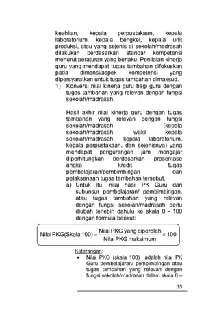 keahlian,    kepala     perpustakaan,     kepala
     laboratorium, kepala bengkel, kepala unit
     produksi, atau yang sejenis di sekolah/madrasah
     dilakukan berdasarkan standar kompetensi
     menurut peraturan yang berlaku. Penilaian kinerja
     guru yang mendapat tugas tambahan difokuskan
     pada      dimensi/aspek     kompetensi      yang
     dipersyaratkan untuk tugas tambahan dimaksud.
     1) Konversi nilai kinerja guru bagi guru dengan
          tugas tambahan yang relevan dengan fungsi
          sekolah/madrasah.

          Hasil akhir nilai kinerja guru dengan tugas
          tambahan yang relevan dengan fungsi
          sekolah/madrasah                     (kepala
          sekolah/madrasah,           wakil     kepala
          sekolah/madrasah,      kepala laboratorium,
          kepala perpustakaan, dan sejenisnya) yang
          mendapat pengurangan jam mengajar
          diperhitungkan     berdasarkan    prosentase
          angka                kredit            tugas
          pembelajaran/pembimbingan                dan
          pelaksanaan tugas tambahan tersebut.
          a) Untuk itu, nilai hasil PK Guru dari
              subunsur pembelajaran/ pembimbingan,
              atau tugas tambahan yang relevan
              dengan fungsi sekolah/madrasah perlu
              diubah terlebih dahulu ke skala 0 - 100
              dengan formula berikut:

                         Nilai PKG yang diperoleh
Nilai PKG(Skala 100) =                            × 100
                          Nilai PKG maksimum

             Keterangan:
              • Nilai PKG (skala 100) adalah nilai PK
                 Guru pembelajaran/ pembimbingan atau
                 tugas tambahan yang relevan dengan
                 fungsi sekolah/madrasah dalam skala 0 –
                                                          35
 