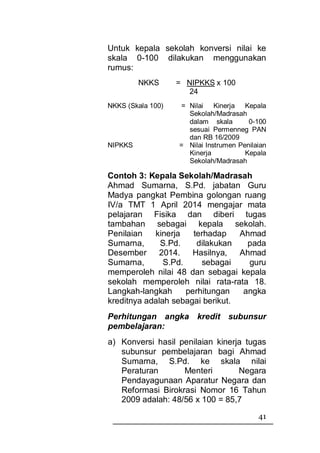 Untuk kepala sekolah konversi nilai ke
skala 0-100 dilakukan menggunakan
rumus:
         NKKS      = NIPKKS x 100
                      24
NKKS (Skala 100)   = Nilai Kinerja Kepala
                     Sekolah/Madrasah
                     dalam skala        0-100
                     sesuai Permenneg PAN
                     dan RB 16/2009
NIPKKS             = Nilai Instrumen Penilaian
                     Kinerja           Kepala
                     Sekolah/Madrasah

Contoh 3: Kepala Sekolah/Madrasah
Ahmad Sumarna, S.Pd. jabatan Guru
Madya pangkat Pembina golongan ruang
IV/a TMT 1 April 2014 mengajar mata
pelajaran Fisika dan diberi tugas
tambahan sebagai kepala sekolah.
Penilaian   kinerja    terhadap   Ahmad
Sumarna,      S.Pd.     dilakukan   pada
Desember 2014.         Hasilnya,  Ahmad
Sumarna,       S.Pd.     sebagai    guru
memperoleh nilai 48 dan sebagai kepala
sekolah memperoleh nilai rata-rata 18.
Langkah-langkah      perhitungan   angka
kreditnya adalah sebagai berikut.
Perhitungan angka kredit subunsur
pembelajaran:
a) Konversi hasil penilaian kinerja tugas
   subunsur pembelajaran bagi Ahmad
   Sumarna, S.Pd. ke skala nilai
   Peraturan       Menteri        Negara
   Pendayagunaan Aparatur Negara dan
   Reformasi Birokrasi Nomor 16 Tahun
   2009 adalah: 48/56 x 100 = 85,7
                                           41
 