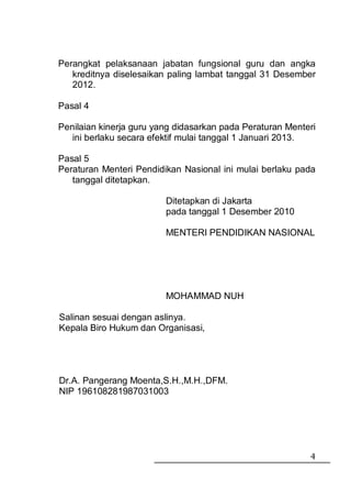 Perangkat pelaksanaan jabatan fungsional guru dan angka
   kreditnya diselesaikan paling lambat tanggal 31 Desember
   2012.

Pasal 4

Penilaian kinerja guru yang didasarkan pada Peraturan Menteri
   ini berlaku secara efektif mulai tanggal 1 Januari 2013.

Pasal 5
Peraturan Menteri Pendidikan Nasional ini mulai berlaku pada
   tanggal ditetapkan.

                         Ditetapkan di Jakarta
                         pada tanggal 1 Desember 2010

                         MENTERI PENDIDIKAN NASIONAL




                         MOHAMMAD NUH

Salinan sesuai dengan aslinya.
Kepala Biro Hukum dan Organisasi,




Dr.A. Pangerang Moenta,S.H.,M.H.,DFM.
NIP 196108281987031003




                                                           4
 