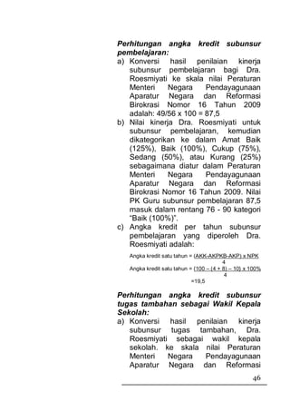 Perhitungan angka kredit subunsur
pembelajaran:
a) Konversi hasil penilaian kinerja
   subunsur pembelajaran bagi Dra.
   Roesmiyati ke skala nilai Peraturan
   Menteri     Negara    Pendayagunaan
   Aparatur Negara dan Reformasi
   Birokrasi Nomor 16 Tahun 2009
   adalah: 49/56 x 100 = 87,5
b) Nilai kinerja Dra. Roesmiyati untuk
   subunsur pembelajaran, kemudian
   dikategorikan ke dalam Amat Baik
   (125%), Baik (100%), Cukup (75%),
   Sedang (50%), atau Kurang (25%)
   sebagaimana diatur dalam Peraturan
   Menteri     Negara    Pendayagunaan
   Aparatur Negara dan Reformasi
   Birokrasi Nomor 16 Tahun 2009. Nilai
   PK Guru subunsur pembelajaran 87,5
   masuk dalam rentang 76 - 90 kategori
   “Baik (100%)”.
c) Angka kredit per tahun subunsur
   pembelajaran yang diperoleh Dra.
   Roesmiyati adalah:
   Angka kredit satu tahun = (AKK-AKPKB-AKP) x NPK
                                         4
   Angka kredit satu tahun = {100 – (4 + 8) – 10} x 100%
                                          4
                            =19,5

Perhitungan angka kredit subunsur
tugas tambahan sebagai Wakil Kepala
Sekolah:
a) Konversi hasil penilaian kinerja
   subunsur tugas tambahan, Dra.
   Roesmiyati sebagai wakil kepala
   sekolah. ke skala nilai Peraturan
   Menteri   Negara  Pendayagunaan
   Aparatur Negara dan Reformasi
                                                    46
 