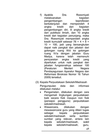 f) Apabila         Dra.          Roesmiyati
      melaksanakan                     kegiatan
      pengembangan                 keprofesian
      berkelanjutan dan memperoleh 4
      angka       kredit    dari       kegiatan
      pengembangan diri, 8 angka kredit
      dari publikasi ilmiah, dan 10 angka
      kredit dari kegiatan penunjang, maka
      Dra. Roesmiyati memperoleh angka
      kredit kumulatif sebesar 78 + 4 + 8 +
      10 = 100, jadi yang bersangkutan
      dapat naik pangkat dan jabatan dari
      golongan ruang III/d ke golongan
      ruang IV/a dengan jabatan Guru
      Madya, karena telah memenuhi
      persyaratan     angka      kredit   yang
      diperlukan untuk naik pangkat dan
      jabatan fungsionalnya sebesar 100
      (Peraturan         Menteri        Negara
      Pendayagunaan Aparatur Negara dan
      Reformasi Birokrasi Nomor 16 Tahun
      2009) tersebut.
(3) Kepala Perpustakaan Sekolah/Madrasah
    Pengumpulan       data    dan    informasi
    dilakukan melalui:
    • Pengamatan, dilakukan dengan cara
        mengamati lingkungan perpustakaan
        baik secara fisik maupun non fisik
        (persepsi pengguna) perpustakaan
        sekolah/madrasah.
    • Wawancara,         dilakukan     dengan
        mewawancarai guru yang diberi tugas
        sebagai     kepala       perpustakaan
        sekolah/madrasah      serta   sumber-
        sumber yang relevan, antara lain
        kepala    sekolah/madrasah,       wakil
        kepala    sekolah/madrasah,      guru,
                                            48
 