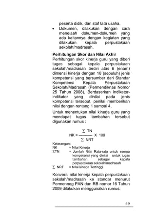 peserta didik, dan staf tata usaha.
•   Dokumen, dilakukan dengan cara
    menelaah dokumen-dokumen yang
    ada kaitannya dengan kegiatan yang
    dilakukan      kepala      perpustakaan
    sekolah/madrasah.
Perhitungan Skor dan Nilai Akhir
Perhitungan skor kinerja guru yang diberi
tugas sebagai kepala perpustakaan
sekolah/madrasah terdiri atas 6 (enam)
dimensi kinerja dengan 10 (sepuluh) jenis
kompetensi yang bersumber dari Standar
Kompetensi       Kepala     Perpustakaan
Sekolah/Madrasah (Permendiknas Nomor
25 Tahun 2008). Berdasarkan indikator-
indikator   yang    dinilai pada    jenis
kompetensi tersebut, penilai memberikan
nilai dengan rentang 1 sampai 4.
Untuk menentukan nilai kinerja guru yang
mendapat tugas tambahan tersebut
digunakan rumus :

                  ∑ TN
          NK = ----------- X 100
                 ∑ NRT
Keterangan:
NK        = Nilai Kinerja
∑TN       = Jumlah Nilai Rata-rata untuk semua
            kompetensi yang dinilai untuk tugas
            tambahan            sebagai  kepala
            perpustakaan sekolah/madrasah
∑ NRT     = Nilai kinerja Tertinggi

Konversi nilai kinerja kepala perpustakaan
sekolah/madrasah ke standar menurut
Permenneg PAN dan RB nomor 16 Tahun
2009 dilakukan menggunakan rumus:


                                            49
 
