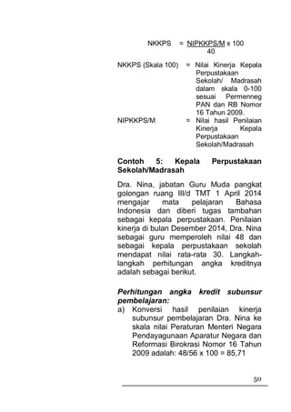 NKKPS       = NIPKKPS/M x 100
                           40
NKKPS (Skala 100)    = Nilai Kinerja Kepala
                       Perpustakaan
                       Sekolah/ Madrasah
                       dalam skala 0-100
                       sesuai Permenneg
                       PAN dan RB Nomor
                       16 Tahun 2009.
NIPKKPS/M            = Nilai hasil Penilaian
                       Kinerja       Kepala
                       Perpustakaan
                       Sekolah/Madrasah

Contoh   5:   Kepala        Perpustakaan
Sekolah/Madrasah
Dra. Nina, jabatan Guru Muda pangkat
golongan ruang III/d TMT 1 April 2014
mengajar      mata   pelajaran   Bahasa
Indonesia dan diberi tugas tambahan
sebagai kepala perpustakaan. Penilaian
kinerja di bulan Desember 2014, Dra. Nina
sebagai guru memperoleh nilai 48 dan
sebagai kepala perpustakaan sekolah
mendapat nilai rata-rata 30. Langkah-
langkah perhitungan angka kreditnya
adalah sebagai berikut.

Perhitungan angka kredit subunsur
pembelajaran:
a) Konversi hasil penilaian kinerja
   subunsur pembelajaran Dra. Nina ke
    skala nilai Peraturan Menteri Negara
    Pendayagunaan Aparatur Negara dan
    Reformasi Birokrasi Nomor 16 Tahun
    2009 adalah: 48/56 x 100 = 85,71


                                         50
 