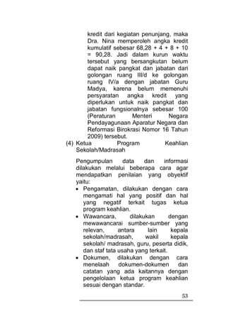 kredit dari kegiatan penunjang, maka
        Dra. Nina memperoleh angka kredit
        kumulatif sebesar 68,28 + 4 + 8 + 10
        = 90,28. Jadi dalam kurun waktu
        tersebut yang bersangkutan belum
        dapat naik pangkat dan jabatan dari
        golongan ruang III/d ke golongan
        ruang IV/a dengan jabatan Guru
        Madya, karena belum memenuhi
        persyaratan angka kredit yang
        diperlukan untuk naik pangkat dan
        jabatan fungsionalnya sebesar 100
        (Peraturan        Menteri     Negara
        Pendayagunaan Aparatur Negara dan
        Reformasi Birokrasi Nomor 16 Tahun
        2009) tersebut.
(4) Ketua           Program          Keahlian
    Sekolah/Madrasah
   Pengumpulan        data    dan    informasi
   dilakukan melalui beberapa cara agar
   mendapatkan penilaian yang obyektif
   yaitu:
   • Pengamatan, dilakukan dengan cara
      mengamati hal yang positif dan hal
      yang negatif terkait tugas ketua
      program keahlian.
   • Wawancara,         dilakukan       dengan
      mewawancarai sumber-sumber yang
      relevan,      antara     lain      kepala
      sekolah/madrasah,       wakil      kepala
      sekolah/ madrasah, guru, peserta didik,
      dan staf tata usaha yang terkait.
   • Dokumen, dilakukan dengan cara
      menelaah      dokumen-dokumen        dan
      catatan yang ada kaitannya dengan
      pengelolaan ketua program keahlian
      sesuai dengan standar.
                                            53
 