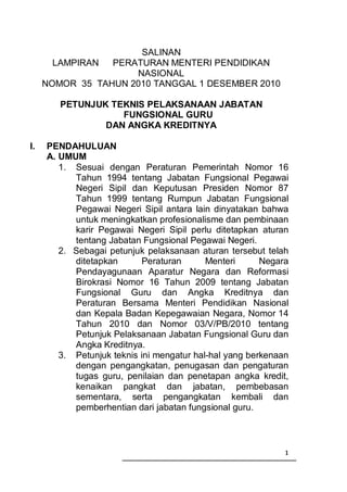 SALINAN
      LAMPIRAN   PERATURAN MENTERI PENDIDIKAN
                     NASIONAL
     NOMOR 35 TAHUN 2010 TANGGAL 1 DESEMBER 2010

        PETUNJUK TEKNIS PELAKSANAAN JABATAN
                   FUNGSIONAL GURU
                DAN ANGKA KREDITNYA

I.   PENDAHULUAN
     A. UMUM
        1. Sesuai dengan Peraturan Pemerintah Nomor 16
           Tahun 1994 tentang Jabatan Fungsional Pegawai
           Negeri Sipil dan Keputusan Presiden Nomor 87
           Tahun 1999 tentang Rumpun Jabatan Fungsional
           Pegawai Negeri Sipil antara lain dinyatakan bahwa
           untuk meningkatkan profesionalisme dan pembinaan
           karir Pegawai Negeri Sipil perlu ditetapkan aturan
           tentang Jabatan Fungsional Pegawai Negeri.
        2. Sebagai petunjuk pelaksanaan aturan tersebut telah
           ditetapkan       Peraturan      Menteri      Negara
           Pendayagunaan Aparatur Negara dan Reformasi
           Birokrasi Nomor 16 Tahun 2009 tentang Jabatan
           Fungsional Guru dan Angka Kreditnya dan
           Peraturan Bersama Menteri Pendidikan Nasional
           dan Kepala Badan Kepegawaian Negara, Nomor 14
           Tahun 2010 dan Nomor 03/V/PB/2010 tentang
           Petunjuk Pelaksanaan Jabatan Fungsional Guru dan
           Angka Kreditnya.
        3. Petunjuk teknis ini mengatur hal-hal yang berkenaan
           dengan pengangkatan, penugasan dan pengaturan
           tugas guru, penilaian dan penetapan angka kredit,
           kenaikan pangkat dan jabatan, pembebasan
           sementara, serta pengangkatan kembali dan
           pemberhentian dari jabatan fungsional guru.



                                                             1
 