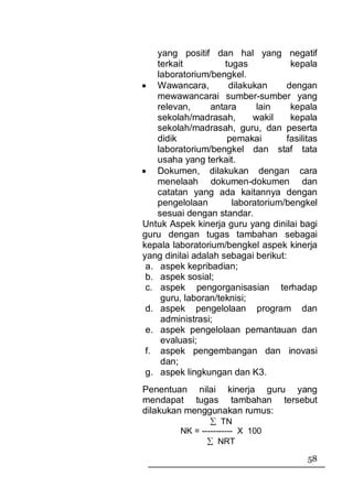 yang positif dan hal yang negatif
    terkait          tugas           kepala
    laboratorium/bengkel.
• Wawancara,          dilakukan     dengan
    mewawancarai sumber-sumber yang
    relevan,     antara      lain    kepala
    sekolah/madrasah,       wakil    kepala
    sekolah/madrasah, guru, dan peserta
    didik             pemakai       fasilitas
    laboratorium/bengkel dan staf tata
    usaha yang terkait.
• Dokumen, dilakukan dengan cara
    menelaah dokumen-dokumen dan
    catatan yang ada kaitannya dengan
    pengelolaan        laboratorium/bengkel
    sesuai dengan standar.
Untuk Aspek kinerja guru yang dinilai bagi
guru dengan tugas tambahan sebagai
kepala laboratorium/bengkel aspek kinerja
yang dinilai adalah sebagai berikut:
 a. aspek kepribadian;
 b. aspek sosial;
 c. aspek pengorganisasian terhadap
     guru, laboran/teknisi;
 d. aspek pengelolaan program dan
     administrasi;
 e. aspek pengelolaan pemantauan dan
     evaluasi;
 f. aspek pengembangan dan inovasi
     dan;
 g. aspek lingkungan dan K3.
Penentuan nilai kinerja guru yang
mendapat tugas tambahan tersebut
dilakukan menggunakan rumus:
                 ∑ TN
         NK = ----------- X 100
                ∑ NRT

                                          58
 
