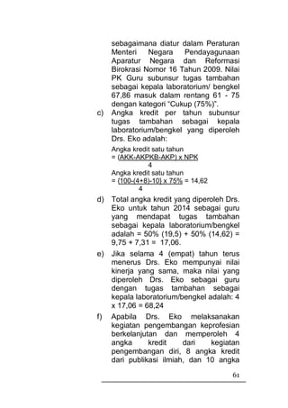 sebagaimana diatur dalam Peraturan
     Menteri    Negara    Pendayagunaan
     Aparatur Negara dan Reformasi
     Birokrasi Nomor 16 Tahun 2009. Nilai
     PK Guru subunsur tugas tambahan
     sebagai kepala laboratorium/ bengkel
     67,86 masuk dalam rentang 61 - 75
     dengan kategori “Cukup (75%)”.
c)   Angka kredit per tahun subunsur
     tugas tambahan sebagai kepala
     laboratorium/bengkel yang diperoleh
     Drs. Eko adalah:
     Angka kredit satu tahun
     = (AKK-AKPKB-AKP) x NPK
                4
     Angka kredit satu tahun
     = {100-(4+8)-10} x 75% = 14,62
              4
d) Total angka kredit yang diperoleh Drs.
   Eko untuk tahun 2014 sebagai guru
   yang mendapat tugas tambahan
   sebagai kepala laboratorium/bengkel
   adalah = 50% (19,5) + 50% (14,62) =
   9,75 + 7,31 = 17,06.
e) Jika selama 4 (empat) tahun terus
   menerus Drs. Eko mempunyai nilai
   kinerja yang sama, maka nilai yang
   diperoleh Drs. Eko sebagai guru
   dengan tugas tambahan sebagai
   kepala laboratorium/bengkel adalah: 4
   x 17,06 = 68,24
f) Apabila Drs. Eko melaksanakan
   kegiatan pengembangan keprofesian
   berkelanjutan dan memperoleh 4
   angka      kredit    dari    kegiatan
   pengembangan diri, 8 angka kredit
   dari publikasi ilmiah, dan 10 angka
                                       61
 