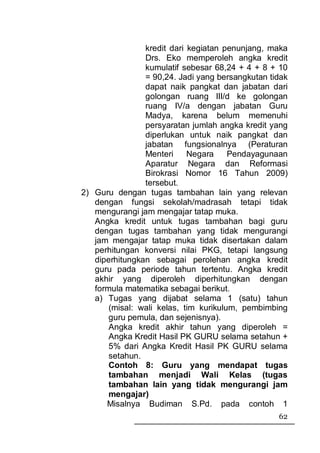 kredit dari kegiatan penunjang, maka
                Drs. Eko memperoleh angka kredit
                kumulatif sebesar 68,24 + 4 + 8 + 10
                = 90,24. Jadi yang bersangkutan tidak
                dapat naik pangkat dan jabatan dari
                golongan ruang III/d ke golongan
                ruang IV/a dengan jabatan Guru
                Madya, karena belum memenuhi
                persyaratan jumlah angka kredit yang
                diperlukan untuk naik pangkat dan
                jabatan fungsionalnya (Peraturan
                Menteri     Negara     Pendayagunaan
                Aparatur Negara dan Reformasi
                Birokrasi Nomor 16 Tahun 2009)
                tersebut.
2) Guru dengan tugas tambahan lain yang relevan
   dengan fungsi sekolah/madrasah tetapi tidak
   mengurangi jam mengajar tatap muka.
   Angka kredit untuk tugas tambahan bagi guru
   dengan tugas tambahan yang tidak mengurangi
   jam mengajar tatap muka tidak disertakan dalam
   perhitungan konversi nilai PKG, tetapi langsung
   diperhitungkan sebagai perolehan angka kredit
   guru pada periode tahun tertentu. Angka kredit
   akhir yang diperoleh diperhitungkan dengan
   formula matematika sebagai berikut.
   a) Tugas yang dijabat selama 1 (satu) tahun
       (misal: wali kelas, tim kurikulum, pembimbing
       guru pemula, dan sejenisnya).
       Angka kredit akhir tahun yang diperoleh =
       Angka Kredit Hasil PK GURU selama setahun +
       5% dari Angka Kredit Hasil PK GURU selama
       setahun.
       Contoh 8: Guru yang mendapat tugas
       tambahan menjadi Wali Kelas (tugas
       tambahan lain yang tidak mengurangi jam
       mengajar)
      Misalnya Budiman S.Pd. pada contoh 1
                                                  62
 