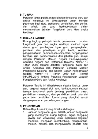 B. TUJUAN
   Petunjuk teknis pelaksanaan jabatan fungsional guru dan
   angka kreditnya ini dimaksudkan untuk menjadi
   pedoman bagi guru, pengelola pendidikan, tim penilai,
   dan     pihak   lain   yang    berkepentingan    dalam
   melaksanakan jabatan fungsional guru dan angka
   kreditnya.

C. RUANG LINGKUP
   Ruang lingkup petunjuk teknis pelaksanaan jabatan
   fungsional guru dan angka kreditnya meliputi tugas
   utama guru, pembagian tugas guru, pengangkatan,
   penilaian dan penetapan angka kredit, kenaikan
   pangkat/jabatan, pembebasan sementara, pengangkatan
   kembali, dan pemberhentian dari jabatan guru sesuai
   dengan Peraturan Menteri Negara Pendayagunaan
   Aparatur Negara dan Reformasi Birokrasi Nomor 16
   Tahun 2009 tentang Jabatan Fungsional Guru dan
   Angka Kreditnya dan Peraturan Bersama Menteri
   Pendidikan Nasional dan Kepala Badan Kepegawaian
   Negara, Nomor 14        Tahun 2010 dan       Nomor
   03/V/PB/2010 tentang Petunjuk Pelaksanaan Jabatan
   Fungsional Guru dan Angka Kreditnya.

  Petunjuk Teknis ini diberlakukan secara khusus untuk
  guru pegawai negeri sipil yang berkedudukan sebagai
  tenaga fungsional pada jenjang pendidikan dasar,
  pendidikan menengah, dan pendidikan anak usia dini
  pada jalur pendidikan formal yang diangkat sesuai
  dengan peraturan perundang-undangan.

D. PENGERTIAN
   Dalam Keputusan ini yang dimaksud dengan:
   1. Jabatan fungsional guru adalah jabatan fungsional
       yang mempunyai ruang lingkup, tugas, tanggung
       jawab, dan wewenang untuk melakukan kegiatan
       mendidik, mengajar, membimbing, mengarahkan,
       melatih, menilai, dan mengevaluasi peserta didik
                                                        2
 