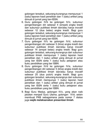 golongan tersebut, sekurang-kurangnya mempunyai 1
     (satu) laporan hasil penelitian dan 1 (satu) artikel yang
     dimuat di jurnal yang ber-ISSN.
6.   Guru golongan IV/b ke golongan IV/c, subunsur
     pengembangan diri sebesar 4 (empat) angka kredit
     dan subunsur publikasi ilmiah dan/atau karya inovatif
     sebesar 12 (dua belas) angka kredit. Bagi guru
     golongan tersebut, sekurang-kurangnya mempunyai 1
     (satu) laporan hasil penelitian dan 1 (satu) artikel yang
     dimuat di jurnal yang ber-ISSN.
7.   Guru golongan IV/c ke golongan IV/d, subunsur
     pengembangan diri sebesar 5 (lima) angka kredit dan
     subunsur publikasi ilmiah dan/atau karya inovatif
     sebesar 14 (empat belas) angka kredit. Bagi guru
     golongan tersebut, sekurang-kurangnya dari subunsur
     publikasi ilmiah mempunyai 1 (satu) laporan hasil
     penelitian dan 1 (satu) artikel yang dimuat di jurnal
     yang ber ISSN serta 1 (satu) buku pelajaran atau
     buku pendidikan yang ber ISBN.
8.   Guru golongan IV/d ke golongan IV/e, subunsur
     pengembangan diri sebesar 5 (lima) angka kredit dan
     subunsur publikasi ilmiah dan/atau karya inovatif
     sebesar 20 (dua puluh) angka kredit. Bagi guru
     golongan tersebut, sekurang-kurangnya dari subunsur
     publikasi ilmiah mempunyai 1 (satu) laporan hasil
     penelitian dan 1 (satu) artikel yang dimuat di jurnal
     yang ber ISSN serta 1 (satu) buku pelajaran atau
     buku pendidikan yang ber ISBN.
9.   Bagi Guru Madya, golongan IV/c, yang akan naik
     jabatan menjadi Guru Utama, golongan IV/d, selain
     membuat PKB sebagaimana pada nomor 7 diatas
     juga wajib melaksanakan presentasi ilmiah.




                                                           66
 