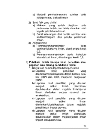b) Menjadi pemrasaran/nara sumber               pada
         koloqium atau diskusi ilmiah
  2) Bukti fisik yang dinilai
     a) Makalah yang sudah disajikan pada
        pertemuan ilmiah dan telah disahkan oleh
        kepala sekolah/madrasah.
     b) Surat keterangan dari panitia seminar atau
        sertifikat/piagam dari panitia pertemuan
        ilmiah.
  3) Angka kredit
     a) Pemrasaran/narasumber                     pada
        seminar/lokakarya ilmiah, diberi angka kredit
        0,2.
     b) Pemrasaran/narasumber pada koloqium
        atau diskusi ilmiah, diberi angka kredit 0,2.
b) Publikasi ilmiah berupa hasil penelitian atau
   gagasan ilmu bidang pendidikan formal
   1) Karya tulis berupa laporan hasil penelitian
      a) Laporan         hasil        penelitian        yang
         diterbitkan/dipublikasikan dalam bentuk buku
         ber ISBN dan telah mendapat pengakuan
         BSNP.
      b) Laporan hasil penelitian yang disusun
         menjadi       artikel      ilmiah      diterbitkan/
         dipublikasikan dalam majalah ilmiah/jurnal
         ilmiah diedarkan secara nasional dan
         terakreditasi.
      c) Laporan hasil penelitian yang disusun
         menjadi                artikel               ilmiah
         diterbitkan/dipublikasikan dalam majalah/
         jurnal ilmiah tingkat provinsi.
      d) Laporan hasil penelitian yang disusun
         menjadi       artikel      ilmiah      diterbitkan/
         dipublikasikan dalam majalah/jurnal ilmiah
         tingkat kabupaten/kota.

                                                         70
 