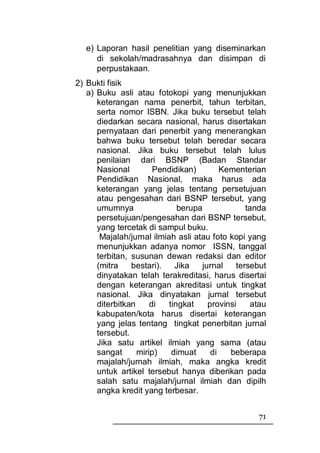 e) Laporan hasil penelitian yang diseminarkan
      di sekolah/madrasahnya dan disimpan di
      perpustakaan.
2) Bukti fisik
   a) Buku asli atau fotokopi yang menunjukkan
      keterangan nama penerbit, tahun terbitan,
      serta nomor ISBN. Jika buku tersebut telah
      diedarkan secara nasional, harus disertakan
      pernyataan dari penerbit yang menerangkan
      bahwa buku tersebut telah beredar secara
      nasional. Jika buku tersebut telah lulus
      penilaian dari BSNP (Badan Standar
      Nasional         Pendidikan)        Kementerian
      Pendidikan Nasional, maka harus ada
      keterangan yang jelas tentang persetujuan
      atau pengesahan dari BSNP tersebut, yang
      umumnya                 berupa             tanda
      persetujuan/pengesahan dari BSNP tersebut,
      yang tercetak di sampul buku.
       Majalah/jurnal ilmiah asli atau foto kopi yang
      menunjukkan adanya nomor ISSN, tanggal
      terbitan, susunan dewan redaksi dan editor
      (mitra    bestari).    Jika   jurnal    tersebut
      dinyatakan telah terakreditasi, harus disertai
      dengan keterangan akreditasi untuk tingkat
      nasional. Jika dinyatakan jurnal tersebut
      diterbitkan     di   tingkat    provinsi     atau
      kabupaten/kota harus disertai keterangan
      yang jelas tentang tingkat penerbitan jurnal
      tersebut.
      Jika satu artikel ilmiah yang sama (atau
      sangat      mirip)    dimuat     di   beberapa
      majalah/jurnah ilmiah, maka angka kredit
      untuk artikel tersebut hanya diberikan pada
      salah satu majalah/jurnal ilmiah dan dipilh
      angka kredit yang terbesar.


                                                    71
 
