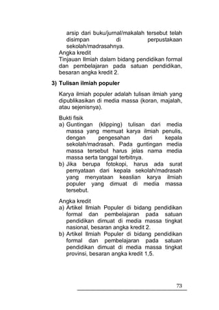 arsip dari buku/jurnal/makalah tersebut telah
     disimpan            di         perpustakaan
     sekolah/madrasahnya.
  Angka kredit
  Tinjauan Ilmiah dalam bidang pendidikan formal
  dan pembelajaran pada satuan pendidikan,
  besaran angka kredit 2.
3) Tulisan ilmiah populer
  Karya ilmiah populer adalah tulisan ilmiah yang
  dipublikasikan di media massa (koran, majalah,
  atau sejenisnya).
  Bukti fisik
  a) Guntingan (klipping) tulisan dari media
     massa yang memuat karya ilmiah penulis,
     dengan      pengesahan        dari kepala
     sekolah/madrasah. Pada guntingan media
     massa tersebut harus jelas nama media
     massa serta tanggal terbitnya.
  b) Jika berupa fotokopi, harus ada surat
     pernyataan dari kepala sekolah/madrasah
     yang menyataan keaslian karya ilmiah
     populer yang dimuat di media massa
     tersebut.
  Angka kredit
  a) Artikel Ilmiah Populer di bidang pendidikan
     formal dan pembelajaran pada satuan
     pendidikan dimuat di media massa tingkat
     nasional, besaran angka kredit 2.
  b) Artikel Ilmiah Populer di bidang pendidikan
     formal dan pembelajaran pada satuan
     pendidikan dimuat di media massa tingkat
     provinsi, besaran angka kredit 1,5.




                                               73
 