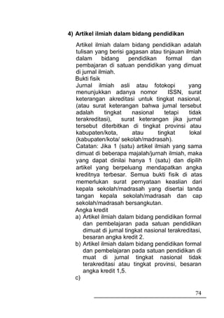 4) Artikel ilmiah dalam bidang pendidikan
  Artikel ilmiah dalam bidang pendidikan adalah
  tulisan yang berisi gagasan atau tinjauan ilmiah
  dalam       bidang    pendidikan     formal    dan
  pembajaran di satuan pendidikan yang dimuat
  di jurnal ilmiah.
  Bukti fisik
  Jurnal ilmiah asli atau fotokopi             yang
  menunjukkan adanya nomor              ISSN, surat
  keterangan akreditasi untuk tingkat nasional,
  (atau surat keterangan bahwa jurnal tersebut
  adalah       tingkat    nasional    tetapi   tidak
  terakreditasi),     surat keterangan jika jurnal
  tersebut diterbitkan di tingkat provinsi atau
  kabupaten/kota,         atau     tingkat     lokal
  (kabupaten/kota/ sekolah/madrasah).
  Catatan: Jika 1 (satu) artikel ilmiah yang sama
  dimuat di beberapa majalah/jurnah ilmiah, maka
  yang dapat dinilai hanya 1 (satu) dan dipilih
  artikel yang berpeluang mendapatkan angka
  kreditnya terbesar. Semua bukti fisik di atas
  memerlukan surat pernyataan keaslian dari
  kepala sekolah/madrasah yang disertai tanda
  tangan kepala sekolah/madrasah dan cap
  sekolah/madrasah bersangkutan.
  Angka kredit
  a) Artikel ilmiah dalam bidang pendidikan formal
     dan pembelajaran pada satuan pendidikan
     dimuat di jurnal tingkat nasional terakreditasi,
     besaran angka kredit 2.
  b) Artikel ilmiah dalam bidang pendidikan formal
     dan pembelajaran pada satuan pendidikan di
     muat di jurnal tingkat nasional tidak
     terakreditasi atau tingkat provinsi, besaran
     angka kredit 1,5.
  c)

                                                  74
 