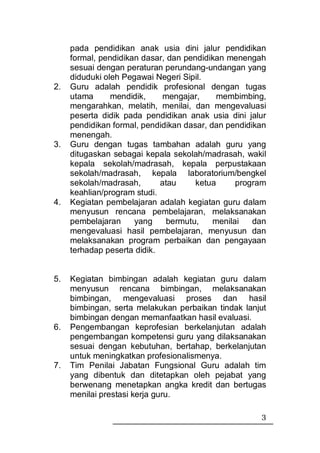 pada pendidikan anak usia dini jalur pendidikan
     formal, pendidikan dasar, dan pendidikan menengah
     sesuai dengan peraturan perundang-undangan yang
     diduduki oleh Pegawai Negeri Sipil.
2.   Guru adalah pendidik profesional dengan tugas
     utama      mendidik,    mengajar,      membimbing,
     mengarahkan, melatih, menilai, dan mengevaluasi
     peserta didik pada pendidikan anak usia dini jalur
     pendidikan formal, pendidikan dasar, dan pendidikan
     menengah.
3.   Guru dengan tugas tambahan adalah guru yang
     ditugaskan sebagai kepala sekolah/madrasah, wakil
     kepala sekolah/madrasah, kepala perpustakaan
     sekolah/madrasah, kepala laboratorium/bengkel
     sekolah/madrasah,       atau     ketua      program
     keahlian/program studi.
4.   Kegiatan pembelajaran adalah kegiatan guru dalam
     menyusun rencana pembelajaran, melaksanakan
     pembelajaran     yang     bermutu,    menilai   dan
     mengevaluasi hasil pembelajaran, menyusun dan
     melaksanakan program perbaikan dan pengayaan
     terhadap peserta didik.


5.   Kegiatan bimbingan adalah kegiatan guru dalam
     menyusun rencana bimbingan, melaksanakan
     bimbingan, mengevaluasi proses dan hasil
     bimbingan, serta melakukan perbaikan tindak lanjut
     bimbingan dengan memanfaatkan hasil evaluasi.
6.   Pengembangan keprofesian berkelanjutan adalah
     pengembangan kompetensi guru yang dilaksanakan
     sesuai dengan kebutuhan, bertahap, berkelanjutan
     untuk meningkatkan profesionalismenya.
7.   Tim Penilai Jabatan Fungsional Guru adalah tim
     yang dibentuk dan ditetapkan oleh pejabat yang
     berwenang menetapkan angka kredit dan bertugas
     menilai prestasi kerja guru.

                                                      3
 