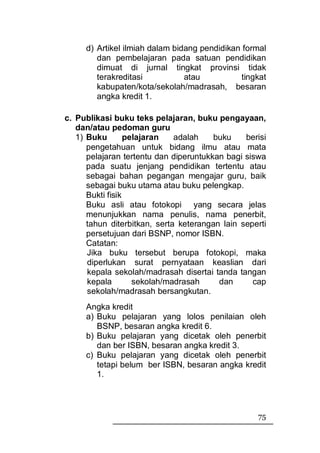 d) Artikel ilmiah dalam bidang pendidikan formal
        dan pembelajaran pada satuan pendidikan
        dimuat di jurnal tingkat provinsi tidak
        terakreditasi           atau          tingkat
        kabupaten/kota/sekolah/madrasah, besaran
        angka kredit 1.

c. Publikasi buku teks pelajaran, buku pengayaan,
   dan/atau pedoman guru
   1) Buku        pelajaran   adalah    buku    berisi
      pengetahuan untuk bidang ilmu atau mata
      pelajaran tertentu dan diperuntukkan bagi siswa
      pada suatu jenjang pendidikan tertentu atau
      sebagai bahan pegangan mengajar guru, baik
      sebagai buku utama atau buku pelengkap.
      Bukti fisik
      Buku asli atau fotokopi yang secara jelas
      menunjukkan nama penulis, nama penerbit,
      tahun diterbitkan, serta keterangan lain seperti
      persetujuan dari BSNP, nomor ISBN.
      Catatan:
      Jika buku tersebut berupa fotokopi, maka
      diperlukan surat pernyataan keaslian dari
      kepala sekolah/madrasah disertai tanda tangan
      kepala        sekolah/madrasah     dan      cap
      sekolah/madrasah bersangkutan.
     Angka kredit
     a) Buku pelajaran yang lolos penilaian oleh
        BSNP, besaran angka kredit 6.
     b) Buku pelajaran yang dicetak oleh penerbit
        dan ber ISBN, besaran angka kredit 3.
     c) Buku pelajaran yang dicetak oleh penerbit
        tetapi belum ber ISBN, besaran angka kredit
        1.




                                                   75
 