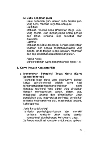 5) Buku pedoman guru
        Buku pedoman guru adalah buku tulisan guru
        yang berisi rencana kerja tahunan guru.
        Bukti fisik
        Makalah rencana kerja (Pedoman Kerja Guru)
        yang secara jelas menunjukkan nama penulis
        dan tahun rencana kerja tersebut akan
        dilakukan.
        Catatan:
        Makalah tersebut dilengkapi dengan pernyataan
        keaslian dari kepala sekolah/madrasah yang
        disertai tanda tangan kepala sekolah/ madrasah
        dan cap sekolah/madrasah bersangkutan.
       Angka Kredit
       Buku Pedoman Guru, besaran angka kredit 1,5.

3. Karya Inovatif Kegiatan PKB

  a. Menemukan Teknologi Tepat Guna (Karya
     Sains/Teknologi)
     Teknologi tepat guna yang selanjutnya disebut
     karya    sains/teknologi adalah   karya    hasil
     rancangan/pengembangan/percobaan          sains
     dan/atau teknologi yang dibuat atau dihasilkan
     dengan menggunakan bahan, sistem, atau
     metodologi tertentu dan dimanfaatkan untuk
     pendidikan atau masyarakat sehingga pendidikan
     terbantu kelancarannya atau masyarakat terbantu
     kehidupannya.
     Jenis karya teknologi
     1) Media pembelajaran/bahan ajar interaktif
        berbasis komputer untuk setiap standar
        kompetensi atau beberapa kompetensi dasar.
     2) Program aplikasi komputer untuk setiap aplikasi.


                                                     79
 