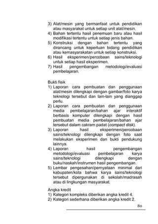 3) Alat/mesin yang bermanfaat untuk pendidikan
   atau masyarakat untuk setiap unit alat/mesin.
4) Bahan tertentu hasil penemuan baru atau hasil
   modifikasi tertentu untuk setiap jenis bahan.
5) Konstruksi dengan bahan tertentu yang
   dirancang untuk keperluan bidang pendidikan
   atau kemasyarakatan untuk setiap konstruksi.
6) Hasil eksperimen/percobaan sains/teknologi
   untuk setiap hasil eksperimen.
7) Hasil    pengembangan         metodologi/evaluasi
   pembelajaran.

Bukti fisik
1) Laporan cara pembuatan dan penggunaan
   alat/mesin dilengkapi dengan gambar/foto karya
   teknologi tersebut dan lain-lain yang dianggap
   perlu.
2) Laporan cara pembuatan dan penggunaan
   media pembelajaran/bahan ajar interaktif
   berbasis komputer dilengkapi dengan hasil
   pembuatan media pembelajaran/bahan ajar
   tersebut dalam cakram padat (compact disk).
3) Laporan        hasil      eksperimen/percobaan
   sains/teknologi dilengkapi dengan foto saat
   melakukan eksperimen dan bukti pendukung
   lainnya.
4) Laporan           hasil          pengembangan
   metodologi/evaluasi      pembelajaran     karya
   sains/teknologi        dilengkapi       dengan
   buku/naskah/instrumen hasil pengembangan.
5) Lembar pengesahan/pernyataan minimal dari
   kabupaten/kota bahwa karya sains/teknologi
   tersebut dipergunakan di sekolah/madrasah
   atau di lingkungan masyarakat.
Angka kredit
1) Kategori kompleks diberikan angka kredit 4.
2) Kategori sederhana diberikan angka kredit 2.
                                                  80
 