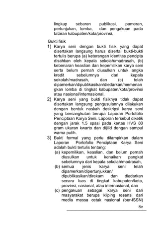 lingkup    sebaran      publikasi, pameran,
   pertunjukan, lomba,     dan pengakuan pada
   tataran kabupaten/kota/provinsi.
Bukti fisik
1) Karya seni dengan bukti fisik yang dapat
   disertakan langsung harus disertai bukti-bukti
   tertulis berupa (a) keterangan identitas pencipta
   disahkan oleh kepala sekolah/madrasah, (b)
   kebenaran keaslian dan kepemilikan karya seni
   serta belum pernah diusulkan untuk angka
   kredit        sebelumnya          dari       kepala
   sekolah/madrasah,          dan        (c)      telah
   dipamerkan/dipublikasikan/diedarkan/memenan
   gkan lomba di tingkat kabupaten/kota/provinsi
   atau nasional/internasional.
2) Karya seni yang bukti fisiknya tidak dapat
   disertakan langsung pengusulannya dilakukan
   dengan bentuk naskah deskripsi karya seni
   yang bersangkutan berupa Laporan Portofolio
   Penciptaan Karya Seni. Laporan tersebut diketik
   dengan jarak 1,5 spasi pada kertas HVS 80
   gram ukuran kwarto dan dijilid dengan sampul
   warna putih.
3) Bukti formal yang perlu dilampirkan dalam
   Laporan      Portofolio Penciptaan Karya Seni
   adalah bukti tertulis tentang:
    (a) kepemilikan, keaslian, dan belum pernah
        diusulkan     untuk     kenaikan       pangkat
        sebelumnya dari kepala sekolah/madrasah,
    (b) semua       jenis     karya      seni     telah
        dipamerkan/dipertunjukkan/
        dipublikasikan/direkam      dan      diedarkan
        secara luas di tingkat kabupaten/kota,
        provinsi, nasional, atau internasional, dan
    (c) pengakuan sebagai karya seni dari
        masyarakat berupa kliping resensi dari
        media massa cetak nasional (ber-ISSN)
                                                    82
 