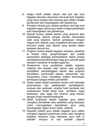 8.    Angka kredit adalah satuan nilai dari tiap butir
      kegiatan dan/atau akumulasi nilai butir-butir kegiatan
      yang harus dicapai oleh seorang guru dalam rangka
      pembinaan karir kepangkatan dan jabatannya.
9.    Penilaian kinerja guru adalah penilaian dari tiap butir
      kegiatan tugas utama guru dalam rangka pembinaan
      karir kepangkatan dan jabatannya.
10.   Daerah khusus adalah daerah yang terpencil atau
      terbelakang, daerah dengan kondisi masyarakat
      adat yang terpencil, daerah perbatasan dengan
      negara lain, daerah yang mengalami bencana alam,
      bencana sosial, atau daerah yang berada dalam
      keadaan darurat lain.
11.   Program induksi adalah kegiatan orientasi, pelatihan
      di tempat kerja, pengembangan, dan praktik
      pemecahan berbagai permasalahan dalam proses
      pembelajaran/pembimbingan bagi guru pemula pada
      sekolah/ madrasah di tempat tugasnya.
12.   Penjaminan mutu pendidikan adalah kegiatan
      sistemik dan terpadu oleh satuan atau program
      pendidikan, penyelenggara satuan atau program
      pendidikan, pemerintah daerah, pemerintah, dan
      masyarakat untuk menaikkan tingkat kecerdasan
      kehidupan bangsa melalui pendidikan.
13.   Sistem paket adalah penilaian secara utuh terhadap
      perencanaan dan pelaksanaan pembelajaran,
      evaluasi dan penilaian, analisis hasil penilaian dan
      pelaksanaan tindak lanjut hasil penilaian, tugas
      tambahan, atau tugas lain tertentu yang relevan
      dengan fungsi sekolah/madrasah.
14.   Diklat fungsional adalah kegiatan guru dalam
      mengikuti pendidikan atau pelatihan yang bertujuan
      untuk meningkatkan keprofesian guru yang
      bersangkutan dalam kurun waktu tertentu.
15.   Kegiatan kolektif guru adalah kegiatan guru dalam
      mengikuti kegiatan pertemuan ilmiah atau mengikuti
      kegiatan bersama yang dilakukan guru baik di
      sekolah maupun di luar sekolah (seperti
                                                           4
 