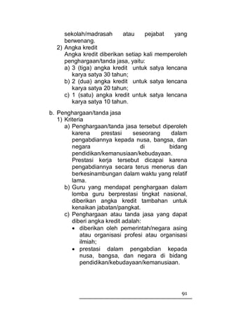 sekolah/madrasah      atau    pejabat   yang
     berwenang.
  2) Angka kredit
     Angka kredit diberikan setiap kali memperoleh
     penghargaan/tanda jasa, yaitu:
     a) 3 (tiga) angka kredit untuk satya lencana
        karya satya 30 tahun;
     b) 2 (dua) angka kredit untuk satya lencana
        karya satya 20 tahun;
     c) 1 (satu) angka kredit untuk satya lencana
        karya satya 10 tahun.
b. Penghargaan/tanda jasa
   1) Kriteria
      a) Penghargaan/tanda jasa tersebut diperoleh
         karena      prestasi    seseorang    dalam
         pengabdiannya kepada nusa, bangsa, dan
         negara                    di        bidang
         pendidikan/kemanusiaan/kebudayaan.
         Prestasi kerja tersebut dicapai karena
         pengabdiannya secara terus menerus dan
         berkesinambungan dalam waktu yang relatif
         lama.
      b) Guru yang mendapat penghargaan dalam
         lomba guru berprestasi tingkat nasional,
         diberikan angka kredit tambahan untuk
         kenaikan jabatan/pangkat.
      c) Penghargaan atau tanda jasa yang dapat
         diberi angka kredit adalah:
         • diberikan oleh pemerintah/negara asing
             atau organisasi profesi atau organisasi
             ilmiah;
         • prestasi dalam pengabdian kepada
             nusa, bangsa, dan negara di bidang
             pendidikan/kebudayaan/kemanusiaan.




                                                 91
 