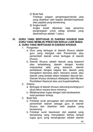 2) Bukti fisik
                  Fotokopi piagam penghargaan/tanda jasa
                  yang disahkan oleh kepala sekolah/madrasah
                  atau pejabat yang berwenang.
               3) Angka kredit
                  Angka kredit diberikan bagi penerima
                  penghargaan untuk setiap prestasi yang
                  diperolehnya adalah 1 (satu).

IV.   GURU YANG BERTUGAS DI DAERAH KHUSUS DAN
      GURU YANG MEMILIKI PRESTASI KERJA LUAR BIASA
      A. GURU YANG BERTUGAS DI DAERAH KHUSUS
         1. Pengertian
            a. Guru yang bertugas di daerah khusus adalah
               guru yang diangkat oleh Pemerintah atau
               pemerintah daerah untuk bertugas di daerah
               khusus.
            b. Daerah Khusus adalah daerah yang terpencil
               atau terbelakang, daerah dengan kondisi
               masyarakat adat yang terpencil, daerah
               perbatasan dengan negara lain, daerah yang
               mengalami bencana alam, bencana sosial, atau
               daerah yang berada dalam keadaan darurat lain.
               Daerah khusus dimaksud ditetapkan oleh Menteri
               Pendidikan Nasional atas usul bupati/walikota.
         2. Kriteria
            a. Bertugas di daerah khusus sekurang-kurangnya 2
               (dua) tahun secara terus menerus.
            b. Melaksanakan tugas dengan baik berdasarkan
               hasil penilaian kinerja.
         3. Bukti fisik
            a. Fotokopi surat penugasan dari pemerintah atau
               pemerintah daerah sebagai guru di daerah
               khusus dan disahkan oleh pejabat yang
               berwenang.
            b. Fotokopi surat keputusan dari pejabat yang
               berwenang yang menyatakan bahwa tempat
               tugas guru yang bersangkutan adalah daerah
                                                          92
 