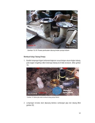 Gambar 18

         Gambar 15-18: Proses pembuatan tabung limbah pompa hidram



    Membuat Katup Tabung Pompa

    1. Buatlah lempengan logam berbentuk lingkaran sesuai dengan ukuran lingkar tabung,
       pada bagian tengahnya diberi beberapa lobang kecil tidak beraturan. (lihat gambar
       19).




                           Gambar 19
                           Gambar 19

        Gambar 19: Bahan plat untuk membuat katup pompa hidram


    2. Lempengan tersebut akan dipasang diantara sambungan pipa dan tabung (lihat
       gambar 20).



                                                                                     12
 