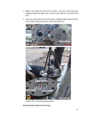 3. Buatlah karet katup dari bahan tipis ban dalam, jika dirasa terlalu lemas bisa
       dirangkap menjadi dua bagian atau cari bahan yang sedikit keras tapi tidak terlalu
       tebal.

    4. katup yang sudah dibuat dari karet ban bekas, selanjutnya dijepit dengan baut dan
       mur (di bagian lobang dengan warna merah). (lihat gambar 21)




                                                                  Gambar 20




         Gambar 21

        Gambar 20-21: Katup tabung pompa hidram.


    Membuat Katup Limbah dan Tuas Pompa

                                                                                      13
 