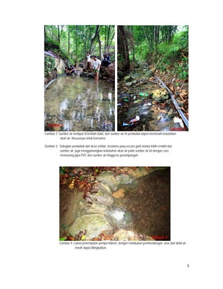 Gambar 2
                                                                                                    Gambar 3
    Gambar 2: Sumber air terdapat di lembah bukit, dari sumber air ini penduduk dapat memenuhi kebutuhan
               akan air, khususnya untuk konsumsi.

    Gambar 3: Sebagian penduduk dari desa sekitar, terutama yang secara garis kontur lebih rendah dari
              sumber air, juga menggantungkan kebutuhan akan air pada sumber air ini dengan cara
              memasang pipa PVC dari sumber air hingga ke penampungan.




                                                                                      Gambar 4
               Gambar 4: Lokasi penempatan pompa hidram, dengan melakukan pembendungan, arus dan debit air
                          masih dapat ditingkatkan.




                                                                                                               5
 