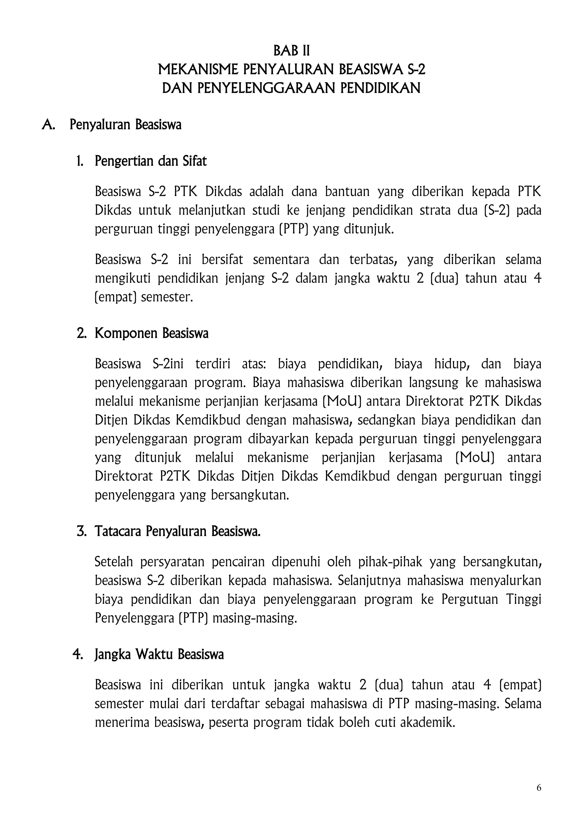 BAB II
MEKANISME PENYALURAN BEASISWA S-2
DAN PENYELENGGARAAN PENDIDIKAN
A.

Penyaluran Beasiswa
1. Pengertian dan Sifat
Beasiswa S-2 PTK Dikdas adalah dana bantuan yang diberikan kepada PTK
Dikdas untuk melanjutkan studi ke jenjang pendidikan strata dua (S-2) pada
perguruan tinggi penyelenggara (PTP) yang ditunjuk.
Beasiswa S-2 ini bersifat sementara dan terbatas, yang diberikan selama
mengikuti pendidikan jenjang S-2 dalam jangka waktu 2 (dua) tahun atau 4
(empat) semester.
2. Komponen Beasiswa
Beasiswa S-2ini terdiri atas: biaya pendidikan, biaya hidup, dan biaya
penyelenggaraan program. Biaya mahasiswa diberikan langsung ke mahasiswa
melalui mekanisme perjanjian kerjasama (MoU) antara Direktorat P2TK Dikdas
Ditjen Dikdas Kemdikbud dengan mahasiswa, sedangkan biaya pendidikan dan
penyelenggaraan program dibayarkan kepada perguruan tinggi penyelenggara
yang ditunjuk melalui mekanisme perjanjian kerjasama (MoU) antara
Direktorat P2TK Dikdas Ditjen Dikdas Kemdikbud dengan perguruan tinggi
penyelenggara yang bersangkutan.
3. Tatacara Penyaluran Beasiswa.
Setelah persyaratan pencairan dipenuhi oleh pihak-pihak yang bersangkutan,
beasiswa S-2 diberikan kepada mahasiswa. Selanjutnya mahasiswa menyalurkan
biaya pendidikan dan biaya penyelenggaraan program ke Pergutuan Tinggi
Penyelenggara (PTP) masing-masing.
4. Jangka Waktu Beasiswa
Beasiswa ini diberikan untuk jangka waktu 2 (dua) tahun atau 4 (empat)
semester mulai dari terdaftar sebagai mahasiswa di PTP masing-masing. Selama
menerima beasiswa, peserta program tidak boleh cuti akademik.

6

 