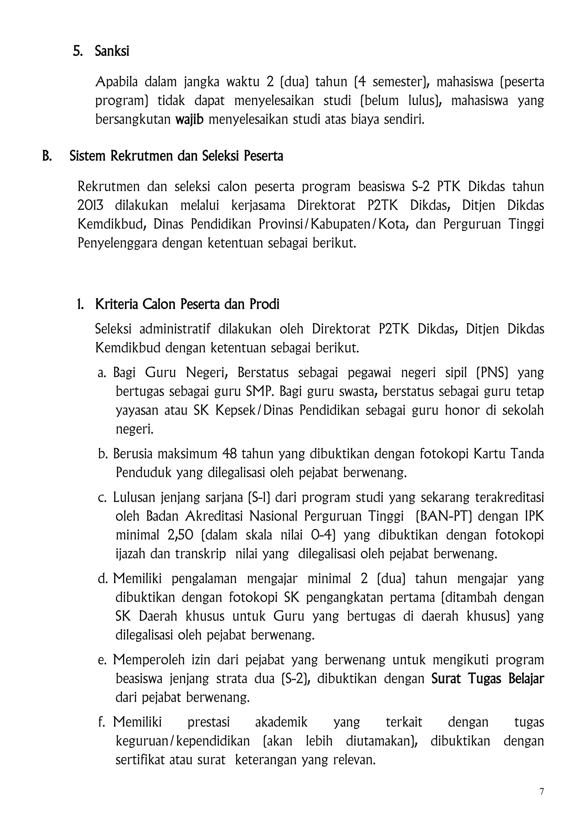 5. Sanksi
Apabila dalam jangka waktu 2 (dua) tahun (4 semester), mahasiswa (peserta
program) tidak dapat menyelesaikan studi (belum lulus), mahasiswa yang
bersangkutan wajib menyelesaikan studi atas biaya sendiri.
B.

Sistem Rekrutmen dan Seleksi Peserta
Rekrutmen dan seleksi calon peserta program beasiswa S-2 PTK Dikdas tahun
2013 dilakukan melalui kerjasama Direktorat P2TK Dikdas, Ditjen Dikdas
Kemdikbud, Dinas Pendidikan Provinsi/Kabupaten/Kota, dan Perguruan Tinggi
Penyelenggara dengan ketentuan sebagai berikut.

1. Kriteria Calon Peserta dan Prodi
Seleksi administratif dilakukan oleh Direktorat P2TK Dikdas, Ditjen Dikdas
Kemdikbud dengan ketentuan sebagai berikut.
a. Bagi Guru Negeri, Berstatus sebagai pegawai negeri sipil (PNS) yang
bertugas sebagai guru SMP. Bagi guru swasta, berstatus sebagai guru tetap
yayasan atau SK Kepsek/Dinas Pendidikan sebagai guru honor di sekolah
negeri.
b. Berusia maksimum 48 tahun yang dibuktikan dengan fotokopi Kartu Tanda
Penduduk yang dilegalisasi oleh pejabat berwenang.
c. Lulusan jenjang sarjana (S-1) dari program studi yang sekarang terakreditasi
oleh Badan Akreditasi Nasional Perguruan Tinggi (BAN-PT) dengan IPK
minimal 2,50 (dalam skala nilai 0-4) yang dibuktikan dengan fotokopi
ijazah dan transkrip nilai yang dilegalisasi oleh pejabat berwenang.
d. Memiliki pengalaman mengajar minimal 2 (dua) tahun mengajar yang
dibuktikan dengan fotokopi SK pengangkatan pertama (ditambah dengan
SK Daerah khusus untuk Guru yang bertugas di daerah khusus) yang
dilegalisasi oleh pejabat berwenang.
e. Memperoleh izin dari pejabat yang berwenang untuk mengikuti program
beasiswa jenjang strata dua (S-2), dibuktikan dengan Surat Tugas Belajar
dari pejabat berwenang.
f. Memiliki
prestasi
akademik
yang
terkait
dengan
tugas
keguruan/kependidikan (akan lebih diutamakan), dibuktikan dengan
sertifikat atau surat keterangan yang relevan.
7

 