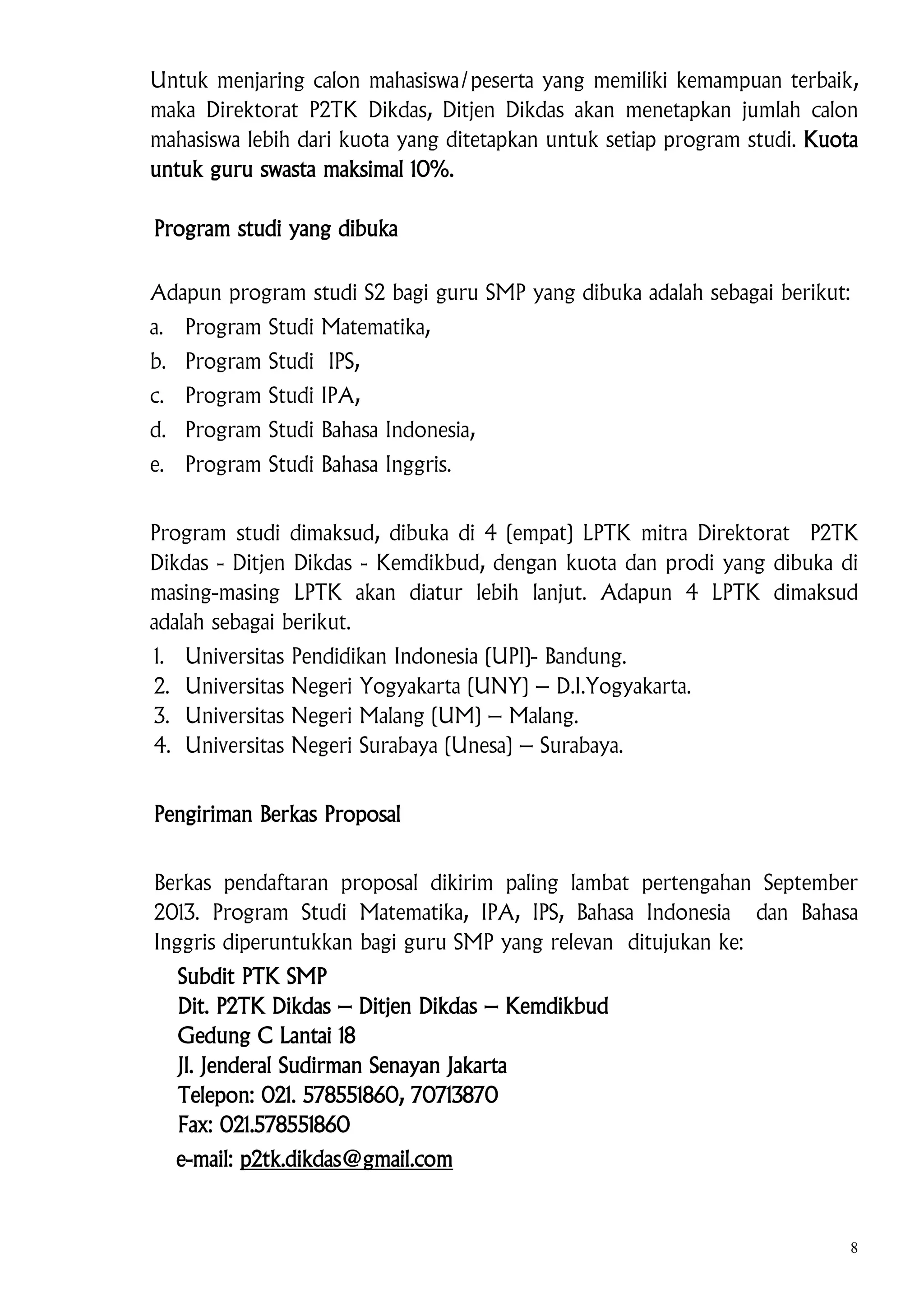 Untuk menjaring calon mahasiswa/peserta yang memiliki kemampuan terbaik,
maka Direktorat P2TK Dikdas, Ditjen Dikdas akan menetapkan jumlah calon
mahasiswa lebih dari kuota yang ditetapkan untuk setiap program studi. Kuota
untuk guru swasta maksimal 10%.
Program studi yang dibuka
Adapun program studi S2 bagi guru SMP yang dibuka adalah sebagai berikut:
a. Program Studi Matematika,
b. Program Studi IPS,
c. Program Studi IPA,
d. Program Studi Bahasa Indonesia,
e. Program Studi Bahasa Inggris.
Program studi dimaksud, dibuka di 4 (empat) LPTK mitra Direktorat P2TK
Dikdas - Ditjen Dikdas - Kemdikbud, dengan kuota dan prodi yang dibuka di
masing-masing LPTK akan diatur lebih lanjut. Adapun 4 LPTK dimaksud
adalah sebagai berikut.
1.
2.
3.
4.

Universitas
Universitas
Universitas
Universitas

Pendidikan Indonesia (UPI)- Bandung.
Negeri Yogyakarta (UNY) – D.I.Yogyakarta.
Negeri Malang (UM) – Malang.
Negeri Surabaya (Unesa) – Surabaya.

Pengiriman Berkas Proposal
Berkas pendaftaran proposal dikirim paling lambat pertengahan September
2013. Program Studi Matematika, IPA, IPS, Bahasa Indonesia dan Bahasa
Inggris diperuntukkan bagi guru SMP yang relevan ditujukan ke:
Subdit PTK SMP
Dit. P2TK Dikdas – Ditjen Dikdas – Kemdikbud
Gedung C Lantai 18
Jl. Jenderal Sudirman Senayan Jakarta
Telepon: 021. 578551860, 70713870
Fax: 021.578551860
e-mail: p2tk.dikdas@gmail.com

8

 