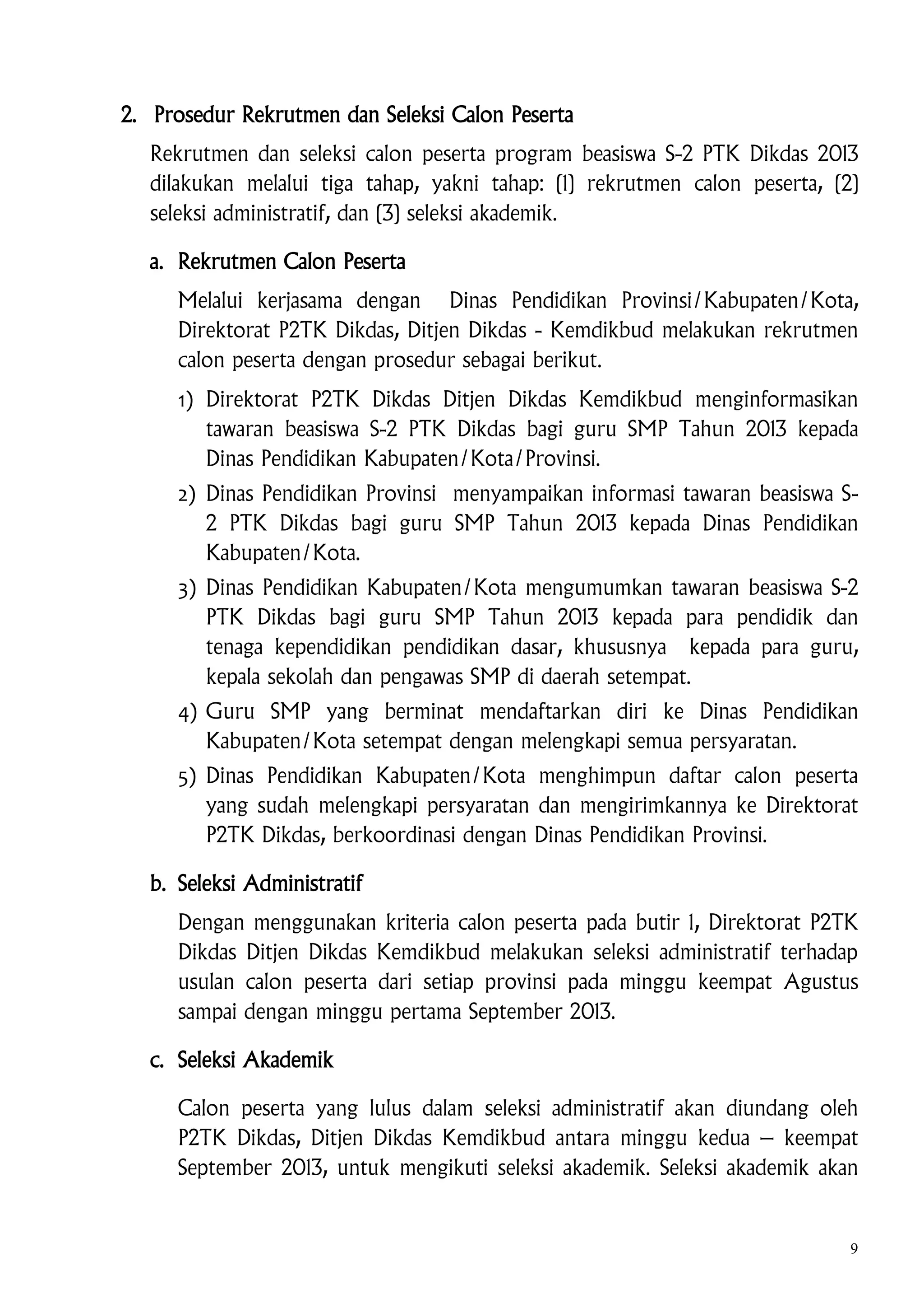 2. Prosedur Rekrutmen dan Seleksi Calon Peserta
Rekrutmen dan seleksi calon peserta program beasiswa S-2 PTK Dikdas 2013
dilakukan melalui tiga tahap, yakni tahap: (1) rekrutmen calon peserta, (2)
seleksi administratif, dan (3) seleksi akademik.
a. Rekrutmen Calon Peserta
Melalui kerjasama dengan Dinas Pendidikan Provinsi/Kabupaten/Kota,
Direktorat P2TK Dikdas, Ditjen Dikdas - Kemdikbud melakukan rekrutmen
calon peserta dengan prosedur sebagai berikut.
1) Direktorat P2TK Dikdas Ditjen Dikdas Kemdikbud menginformasikan
tawaran beasiswa S-2 PTK Dikdas bagi guru SMP Tahun 2013 kepada
Dinas Pendidikan Kabupaten/Kota/Provinsi.
2) Dinas Pendidikan Provinsi menyampaikan informasi tawaran beasiswa S2 PTK Dikdas bagi guru SMP Tahun 2013 kepada Dinas Pendidikan
Kabupaten/Kota.
3) Dinas Pendidikan Kabupaten/Kota mengumumkan tawaran beasiswa S-2
PTK Dikdas bagi guru SMP Tahun 2013 kepada para pendidik dan
tenaga kependidikan pendidikan dasar, khususnya kepada para guru,
kepala sekolah dan pengawas SMP di daerah setempat.
4) Guru SMP yang berminat mendaftarkan diri ke Dinas Pendidikan
Kabupaten/Kota setempat dengan melengkapi semua persyaratan.
5) Dinas Pendidikan Kabupaten/Kota menghimpun daftar calon peserta
yang sudah melengkapi persyaratan dan mengirimkannya ke Direktorat
P2TK Dikdas, berkoordinasi dengan Dinas Pendidikan Provinsi.
b. Seleksi Administratif
Dengan menggunakan kriteria calon peserta pada butir 1, Direktorat P2TK
Dikdas Ditjen Dikdas Kemdikbud melakukan seleksi administratif terhadap
usulan calon peserta dari setiap provinsi pada minggu keempat Agustus
sampai dengan minggu pertama September 2013.
c. Seleksi Akademik
Calon peserta yang lulus dalam seleksi administratif akan diundang oleh
P2TK Dikdas, Ditjen Dikdas Kemdikbud antara minggu kedua – keempat
September 2013, untuk mengikuti seleksi akademik. Seleksi akademik akan

9

 