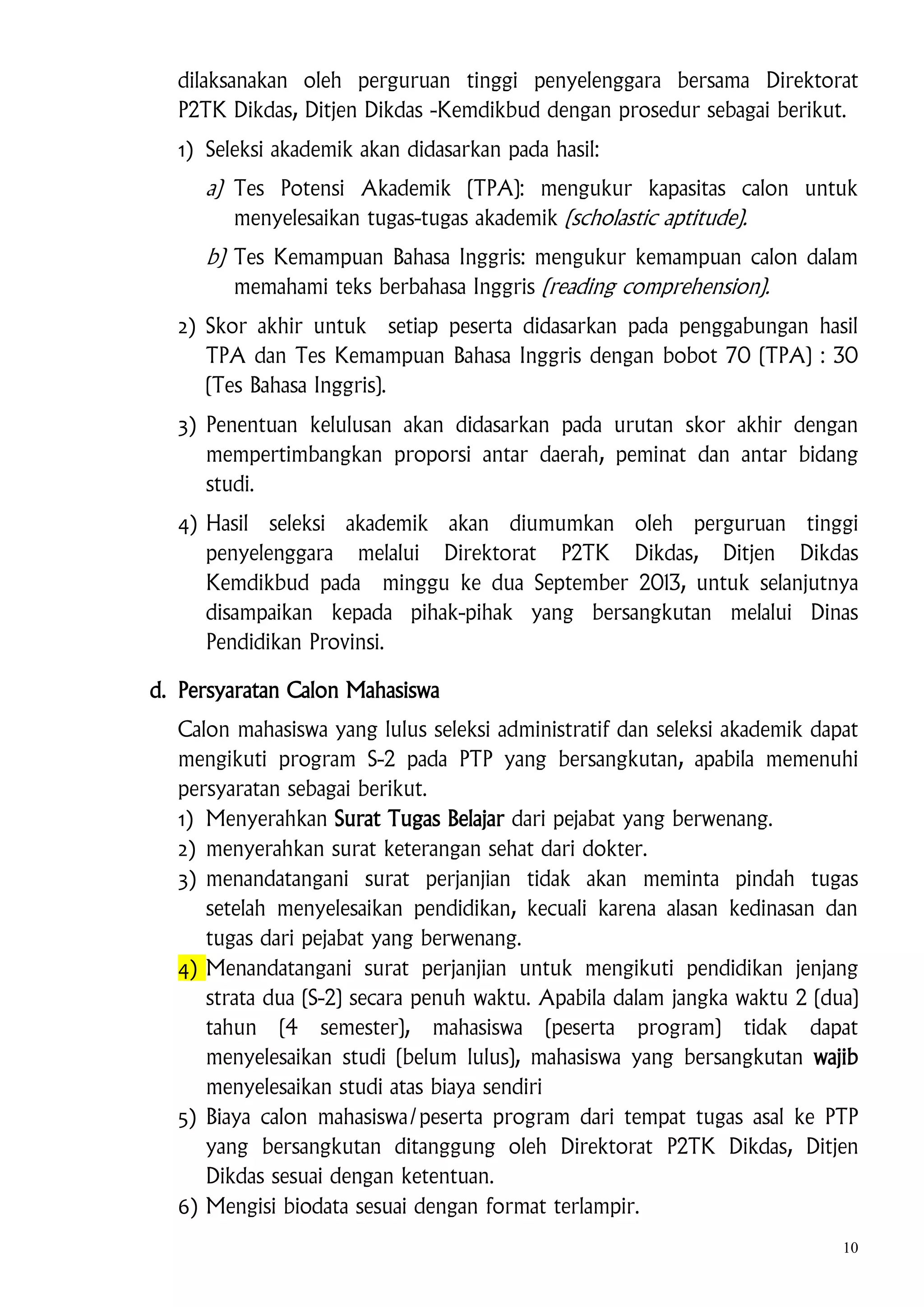 dilaksanakan oleh perguruan tinggi penyelenggara bersama Direktorat
P2TK Dikdas, Ditjen Dikdas -Kemdikbud dengan prosedur sebagai berikut.
1) Seleksi akademik akan didasarkan pada hasil:

a) Tes Potensi Akademik (TPA): mengukur kapasitas calon untuk
menyelesaikan tugas-tugas akademik (scholastic aptitude).
b) Tes Kemampuan Bahasa Inggris: mengukur kemampuan calon dalam
memahami teks berbahasa Inggris (reading comprehension).
2) Skor akhir untuk setiap peserta didasarkan pada penggabungan hasil
TPA dan Tes Kemampuan Bahasa Inggris dengan bobot 70 (TPA) : 30
(Tes Bahasa Inggris).
3) Penentuan kelulusan akan didasarkan pada urutan skor akhir dengan
mempertimbangkan proporsi antar daerah, peminat dan antar bidang
studi.
4) Hasil seleksi akademik akan diumumkan oleh perguruan tinggi
penyelenggara melalui Direktorat P2TK Dikdas, Ditjen Dikdas
Kemdikbud pada minggu ke dua September 2013, untuk selanjutnya
disampaikan kepada pihak-pihak yang bersangkutan melalui Dinas
Pendidikan Provinsi.
d. Persyaratan Calon Mahasiswa
Calon mahasiswa yang lulus seleksi administratif dan seleksi akademik dapat
mengikuti program S-2 pada PTP yang bersangkutan, apabila memenuhi
persyaratan sebagai berikut.
1) Menyerahkan Surat Tugas Belajar dari pejabat yang berwenang.
2) menyerahkan surat keterangan sehat dari dokter.
3) menandatangani surat perjanjian tidak akan meminta pindah tugas
setelah menyelesaikan pendidikan, kecuali karena alasan kedinasan dan
tugas dari pejabat yang berwenang.
4) Menandatangani surat perjanjian untuk mengikuti pendidikan jenjang
strata dua (S-2) secara penuh waktu. Apabila dalam jangka waktu 2 (dua)
tahun (4 semester), mahasiswa (peserta program) tidak dapat
menyelesaikan studi (belum lulus), mahasiswa yang bersangkutan wajib
menyelesaikan studi atas biaya sendiri
5) Biaya calon mahasiswa/peserta program dari tempat tugas asal ke PTP
yang bersangkutan ditanggung oleh Direktorat P2TK Dikdas, Ditjen
Dikdas sesuai dengan ketentuan.
6) Mengisi biodata sesuai dengan format terlampir.
10

 