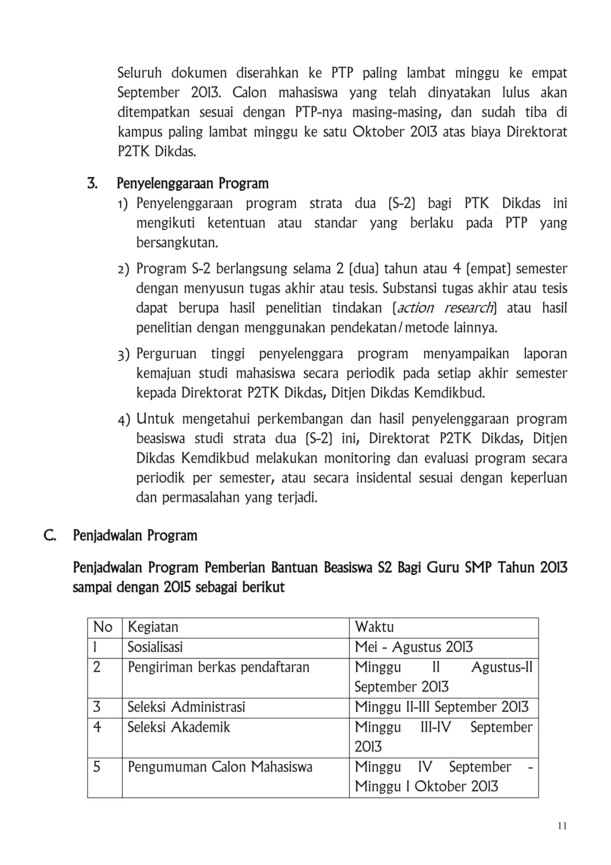 Seluruh dokumen diserahkan ke PTP paling lambat minggu ke empat
September 2013. Calon mahasiswa yang telah dinyatakan lulus akan
ditempatkan sesuai dengan PTP-nya masing-masing, dan sudah tiba di
kampus paling lambat minggu ke satu Oktober 2013 atas biaya Direktorat
P2TK Dikdas.
3.

Penyelenggaraan Program
1) Penyelenggaraan program strata dua (S-2) bagi PTK Dikdas ini
mengikuti ketentuan atau standar yang berlaku pada PTP yang
bersangkutan.
2) Program S-2 berlangsung selama 2 (dua) tahun atau 4 (empat) semester
dengan menyusun tugas akhir atau tesis. Substansi tugas akhir atau tesis
dapat berupa hasil penelitian tindakan (action research) atau hasil
penelitian dengan menggunakan pendekatan/metode lainnya.
3) Perguruan tinggi penyelenggara program menyampaikan laporan
kemajuan studi mahasiswa secara periodik pada setiap akhir semester
kepada Direktorat P2TK Dikdas, Ditjen Dikdas Kemdikbud.
4) Untuk mengetahui perkembangan dan hasil penyelenggaraan program
beasiswa studi strata dua (S-2) ini, Direktorat P2TK Dikdas, Ditjen
Dikdas Kemdikbud melakukan monitoring dan evaluasi program secara
periodik per semester, atau secara insidental sesuai dengan keperluan
dan permasalahan yang terjadi.

C.

Penjadwalan Program
Penjadwalan Program Pemberian Bantuan Beasiswa S2 Bagi Guru SMP Tahun 2013
sampai dengan 2015 sebagai berikut
No
1
2

Kegiatan
Sosialisasi
Pengiriman berkas pendaftaran

3
4

Seleksi Administrasi
Seleksi Akademik

5

Pengumuman Calon Mahasiswa

Waktu
Mei - Agustus 2013
Minggu
II
Agustus-II
September 2013
Minggu II-III September 2013
Minggu III-IV September
2013
Minggu IV September Minggu I Oktober 2013
11

 