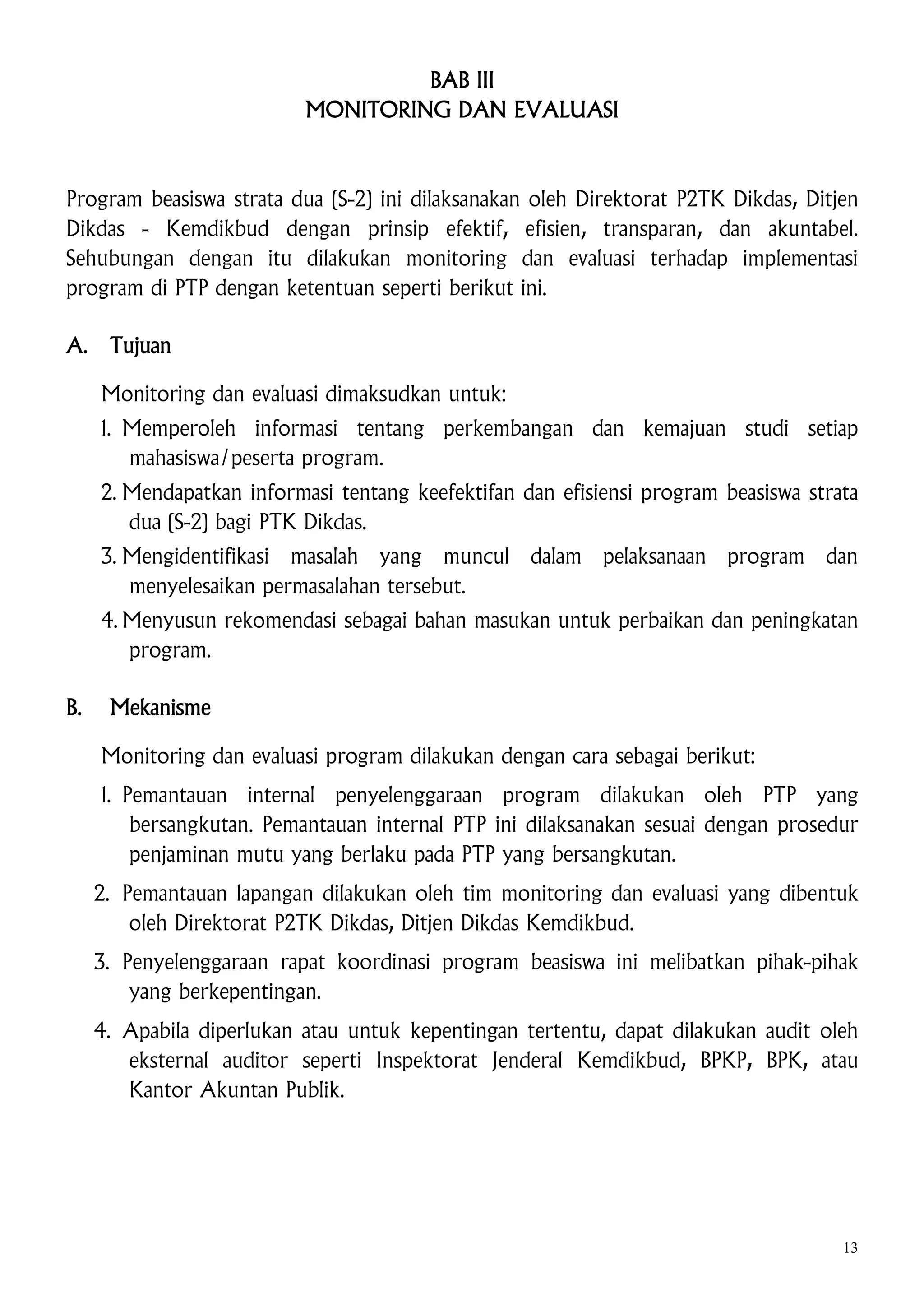 BAB III
MONITORING DAN EVALUASI

Program beasiswa strata dua (S-2) ini dilaksanakan oleh Direktorat P2TK Dikdas, Ditjen
Dikdas - Kemdikbud dengan prinsip efektif, efisien, transparan, dan akuntabel.
Sehubungan dengan itu dilakukan monitoring dan evaluasi terhadap implementasi
program di PTP dengan ketentuan seperti berikut ini.
A.

Tujuan
Monitoring dan evaluasi dimaksudkan untuk:
1. Memperoleh informasi tentang perkembangan dan kemajuan studi setiap
mahasiswa/peserta program.
2. Mendapatkan informasi tentang keefektifan dan efisiensi program beasiswa strata
dua (S-2) bagi PTK Dikdas.
3. Mengidentifikasi masalah yang muncul dalam pelaksanaan program dan
menyelesaikan permasalahan tersebut.
4. Menyusun rekomendasi sebagai bahan masukan untuk perbaikan dan peningkatan
program.

B.

Mekanisme
Monitoring dan evaluasi program dilakukan dengan cara sebagai berikut:
1. Pemantauan internal penyelenggaraan program dilakukan oleh PTP yang
bersangkutan. Pemantauan internal PTP ini dilaksanakan sesuai dengan prosedur
penjaminan mutu yang berlaku pada PTP yang bersangkutan.
2. Pemantauan lapangan dilakukan oleh tim monitoring dan evaluasi yang dibentuk
oleh Direktorat P2TK Dikdas, Ditjen Dikdas Kemdikbud.
3. Penyelenggaraan rapat koordinasi program beasiswa ini melibatkan pihak-pihak
yang berkepentingan.
4. Apabila diperlukan atau untuk kepentingan tertentu, dapat dilakukan audit oleh
eksternal auditor seperti Inspektorat Jenderal Kemdikbud, BPKP, BPK, atau
Kantor Akuntan Publik.

13

 